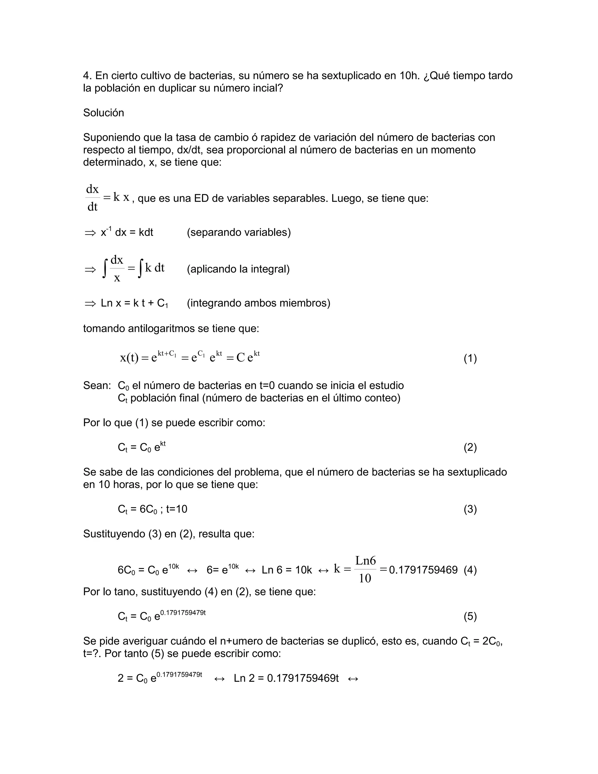 4. En cierto cultivo de bacterias, su número se ha sextuplicado en 10h. ¿Qué tiempo tardo
la población en duplicar su número incial?

Solución

Suponiendo que la tasa de cambio ó rapidez de variación del número de bacterias con
respecto al tiempo, dx/dt, sea proporcional al número de bacterias en un momento
determinado, x, se tiene que:

dx
   = k x , que es una ED de variables separables. Luego, se tiene que:
dt
⇒ x-1 dx = kdt            (separando variables)

        dx
⇒   ∫    x ∫
           = k dt         (aplicando la integral)


⇒ Ln x = k t + C1         (integrando ambos miembros)

tomando antilogaritmos se tiene que:

         x(t) = e kt + C1 = e C1 e kt = C e kt                                (1)

Sean: C0 el número de bacterias en t=0 cuando se inicia el estudio
      Ct población final (número de bacterias en el último conteo)

Por lo que (1) se puede escribir como:

         Ct = C0 ekt                                                          (2)

Se sabe de las condiciones del problema, que el número de bacterias se ha sextuplicado
en 10 horas, por lo que se tiene que:

         Ct = 6C0 ; t=10                                                      (3)

Sustituyendo (3) en (2), resulta que:

                                                         Ln6
         6C0 = C0 e10k ↔ 6= e10k ↔ Ln 6 = 10k ↔ k =          = 0.1791759469 (4)
                                                         10
Por lo tano, sustituyendo (4) en (2), se tiene que:

         Ct = C0 e0.1791759479t                                               (5)

Se pide averiguar cuándo el n+umero de bacterias se duplicó, esto es, cuando Ct = 2C0,
t=?. Por tanto (5) se puede escribir como:

         2 = C0 e0.1791759479t    ↔ Ln 2 = 0.1791759469t ↔
 