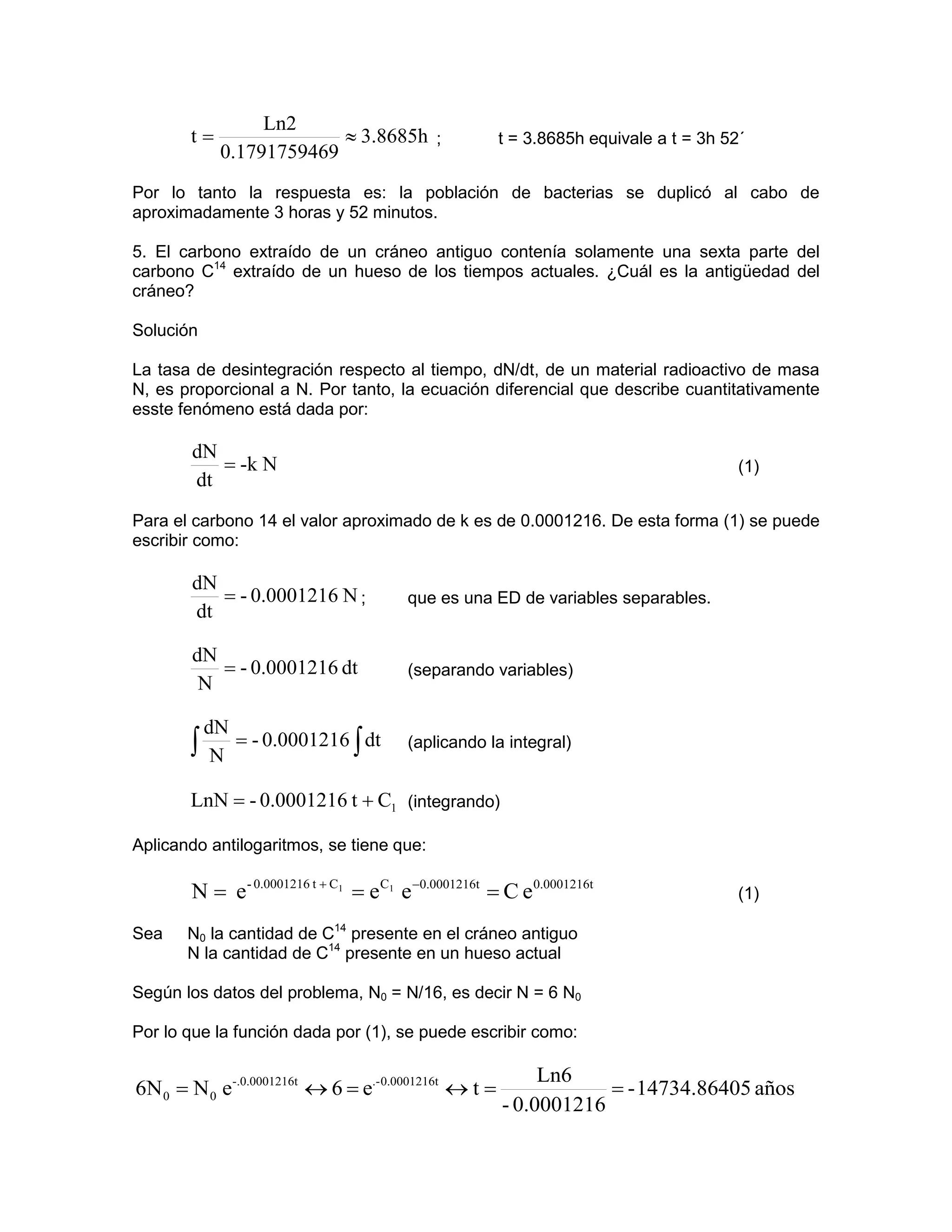 Ln2
       t=                ≈ 3.8685h ;                  t = 3.8685h equivale a t = 3h 52´
            0.1791759469
Por lo tanto la respuesta es: la población de bacterias se duplicó al cabo de
aproximadamente 3 horas y 52 minutos.

5. El carbono extraído de un cráneo antiguo contenía solamente una sexta parte del
carbono C14 extraído de un hueso de los tiempos actuales. ¿Cuál es la antigüedad del
cráneo?

Solución

La tasa de desintegración respecto al tiempo, dN/dt, de un material radioactivo de masa
N, es proporcional a N. Por tanto, la ecuación diferencial que describe cuantitativamente
esste fenómeno está dada por:

       dN
          = -k N                                                                      (1)
       dt
Para el carbono 14 el valor aproximado de k es de 0.0001216. De esta forma (1) se puede
escribir como:

       dN
          = - 0.0001216 N ;           que es una ED de variables separables.
       dt

        dN
           = - 0.0001216 dt           (separando variables)
         N

        dN
       ∫ N = - 0.0001216 ∫ dt         (aplicando la integral)


       LnN = - 0.0001216 t + C1 (integrando)

Aplicando antilogaritmos, se tiene que:

       N = e- 0.0001216 t + C1 = eC1 e −0.0001216t = C e0.0001216t                    (1)

Sea    N0 la cantidad de C14 presente en el cráneo antiguo
       N la cantidad de C14 presente en un hueso actual

Según los datos del problema, N0 = N/16, es decir N = 6 N0

Por lo que la función dada por (1), se puede escribir como:

                                                           Ln6
6N 0 = N 0 e-.0.0001216t ↔ 6 = e.- 0.0001216t ↔ t =               = - 14734.86405 años
                                                      - 0.0001216
 