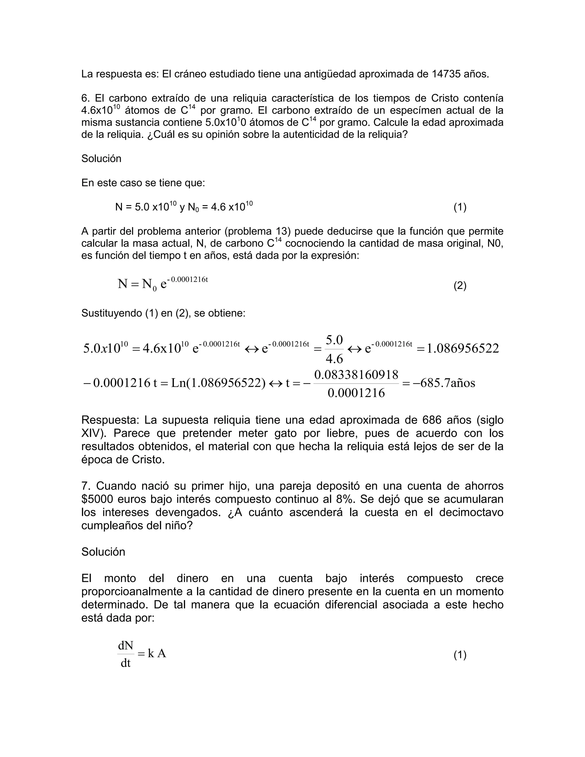 La respuesta es: El cráneo estudiado tiene una antigüedad aproximada de 14735 años.

6. El carbono extraído de una reliquia característica de los tiempos de Cristo contenía
4.6x1010 átomos de C14 por gramo. El carbono extraído de un especímen actual de la
misma sustancia contiene 5.0x1010 átomos de C14 por gramo. Calcule la edad aproximada
de la reliquia. ¿Cuál es su opinión sobre la autenticidad de la reliquia?

Solución

En este caso se tiene que:

       N = 5.0 x1010 y N0 = 4.6 x1010                                        (1)

A partir del problema anterior (problema 13) puede deducirse que la función que permite
calcular la masa actual, N, de carbono C14 cocnociendo la cantidad de masa original, N0,
es función del tiempo t en años, está dada por la expresión:

       N = N 0 e- 0.0001216t                                                 (2)

Sustituyendo (1) en (2), se obtiene:

                                          5.0
5.0 x1010 = 4.6x1010 e- 0.0001216t ↔ e- 0.0001216t =
                                              ↔ e- 0.0001216t = 1.086956522
                                          4.6
                                        0.08338160918
− 0.0001216 t = Ln(1.086956522) ↔ t = −                   = −685.7años
                                          0.0001216

Respuesta: La supuesta reliquia tiene una edad aproximada de 686 años (siglo
XIV). Parece que pretender meter gato por liebre, pues de acuerdo con los
resultados obtenidos, el material con que hecha la reliquia está lejos de ser de la
época de Cristo.

7. Cuando nació su primer hijo, una pareja depositó en una cuenta de ahorros
$5000 euros bajo interés compuesto continuo al 8%. Se dejó que se acumularan
los intereses devengados. ¿A cuánto ascenderá la cuesta en el decimoctavo
cumpleaños del niño?

Solución

El monto del dinero en una cuenta bajo interés compuesto crece
proporcioanalmente a la cantidad de dinero presente en la cuenta en un momento
determinado. De tal manera que la ecuación diferencial asociada a este hecho
está dada por:

        dN
           =kA                                                               (1)
        dt
 