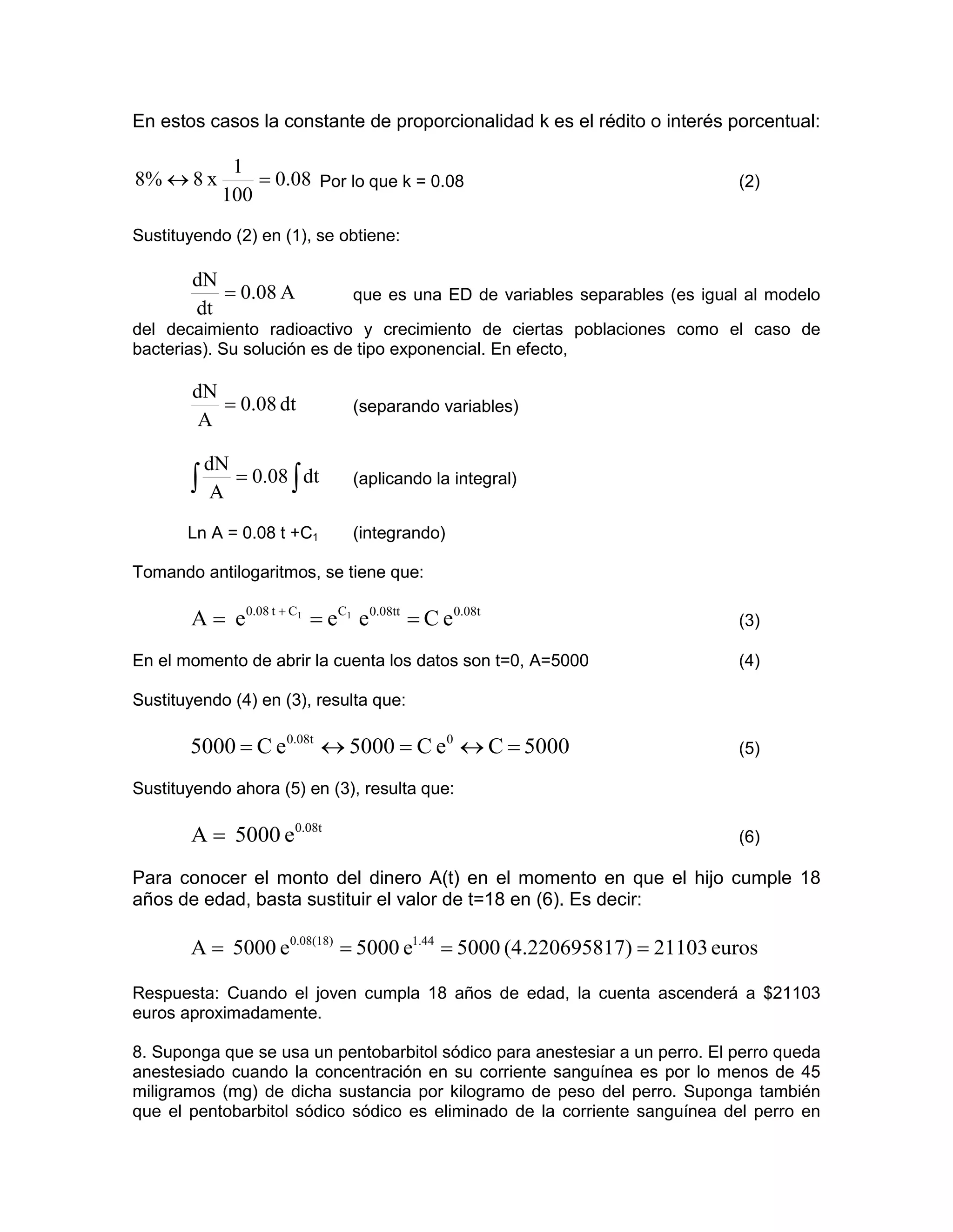 En estos casos la constante de proporcionalidad k es el rédito o interés porcentual:

              1
8% ↔ 8 x         = 0.08 Por lo que k = 0.08                                  (2)
             100
Sustituyendo (2) en (1), se obtiene:

        dN
           = 0.08 A          que es una ED de variables separables (es igual al modelo
        dt
del decaimiento radioactivo y crecimiento de ciertas poblaciones como el caso de
bacterias). Su solución es de tipo exponencial. En efecto,

        dN
           = 0.08 dt         (separando variables)
         A

           dN
       ∫    A
              = 0.08 ∫ dt    (aplicando la integral)


       Ln A = 0.08 t +C1     (integrando)

Tomando antilogaritmos, se tiene que:

       A = e0.08 t + C1 = eC1 e0.08tt = C e0.08t                             (3)

En el momento de abrir la cuenta los datos son t=0, A=5000                   (4)

Sustituyendo (4) en (3), resulta que:

       5000 = C e0.08t ↔ 5000 = C e0 ↔ C = 5000                              (5)

Sustituyendo ahora (5) en (3), resulta que:

       A = 5000 e0.08t                                                       (6)

Para conocer el monto del dinero A(t) en el momento en que el hijo cumple 18
años de edad, basta sustituir el valor de t=18 en (6). Es decir:

       A = 5000 e0.08(18) = 5000 e1.44 = 5000 (4.220695817) = 21103 euros

Respuesta: Cuando el joven cumpla 18 años de edad, la cuenta ascenderá a $21103
euros aproximadamente.

8. Suponga que se usa un pentobarbitol sódico para anestesiar a un perro. El perro queda
anestesiado cuando la concentración en su corriente sanguínea es por lo menos de 45
miligramos (mg) de dicha sustancia por kilogramo de peso del perro. Suponga también
que el pentobarbitol sódico sódico es eliminado de la corriente sanguínea del perro en
 