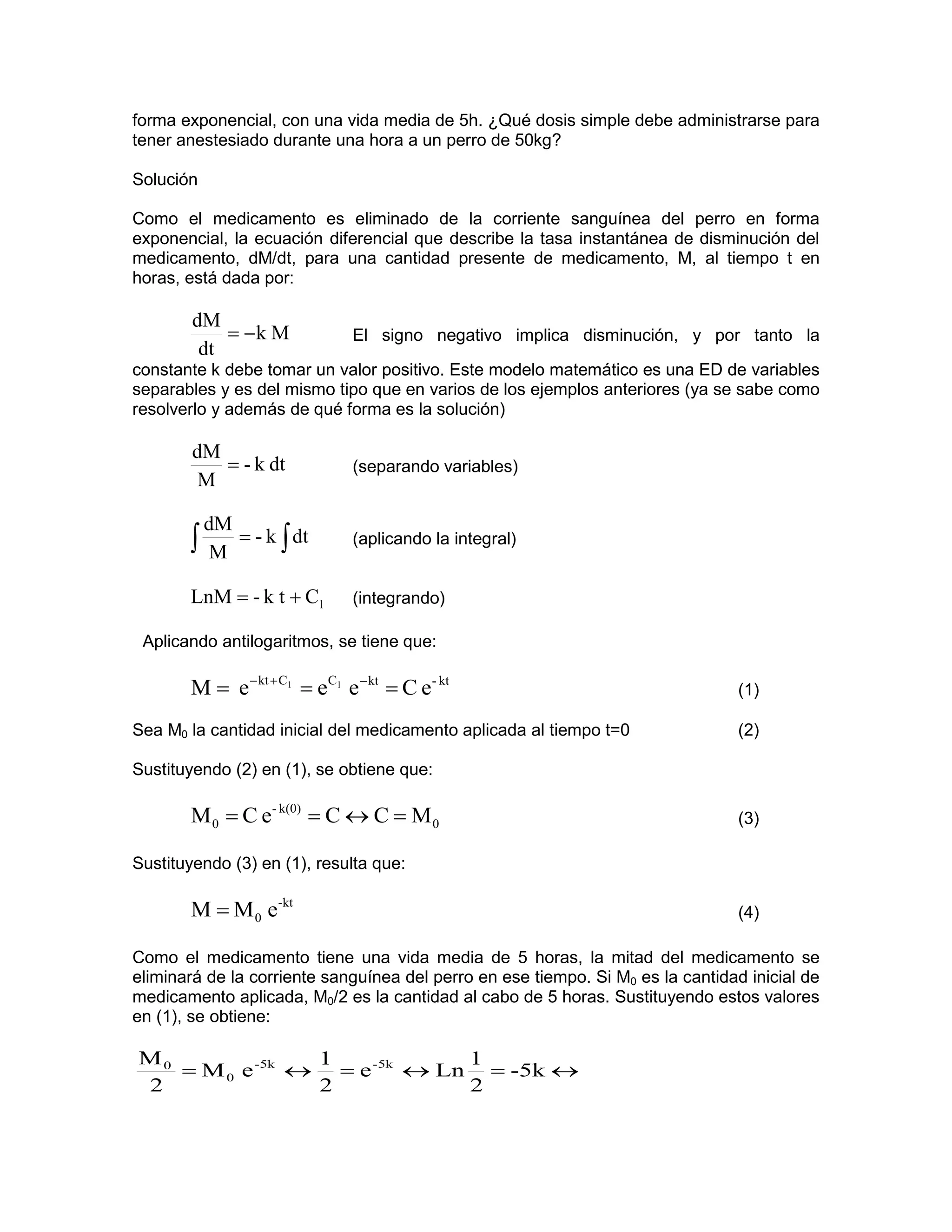 forma exponencial, con una vida media de 5h. ¿Qué dosis simple debe administrarse para
tener anestesiado durante una hora a un perro de 50kg?

Solución

Como el medicamento es eliminado de la corriente sanguínea del perro en forma
exponencial, la ecuación diferencial que describe la tasa instantánea de disminución del
medicamento, dM/dt, para una cantidad presente de medicamento, M, al tiempo t en
horas, está dada por:

        dM
            = −k M            El signo negativo implica disminución, y por tanto la
         dt
constante k debe tomar un valor positivo. Este modelo matemático es una ED de variables
separables y es del mismo tipo que en varios de los ejemplos anteriores (ya se sabe como
resolverlo y además de qué forma es la solución)

        dM
           = - k dt           (separando variables)
         M

           dM
       ∫    M
              = - k ∫ dt      (aplicando la integral)


       LnM = - k t + C1       (integrando)

 Aplicando antilogaritmos, se tiene que:

       M = e − kt + C1 = eC1 e − kt = C e- kt                                    (1)

Sea M0 la cantidad inicial del medicamento aplicada al tiempo t=0                (2)

Sustituyendo (2) en (1), se obtiene que:

       M 0 = C e- k(0) = C ↔ C = M 0                                             (3)

Sustituyendo (3) en (1), resulta que:

       M = M 0 e-kt                                                              (4)

Como el medicamento tiene una vida media de 5 horas, la mitad del medicamento se
eliminará de la corriente sanguínea del perro en ese tiempo. Si M0 es la cantidad inicial de
medicamento aplicada, M0/2 es la cantidad al cabo de 5 horas. Sustituyendo estos valores
en (1), se obtiene:

M0              1            1
   = M 0 e -5k ↔ = e -5k ↔ Ln = -5k ↔
2               2            2
 