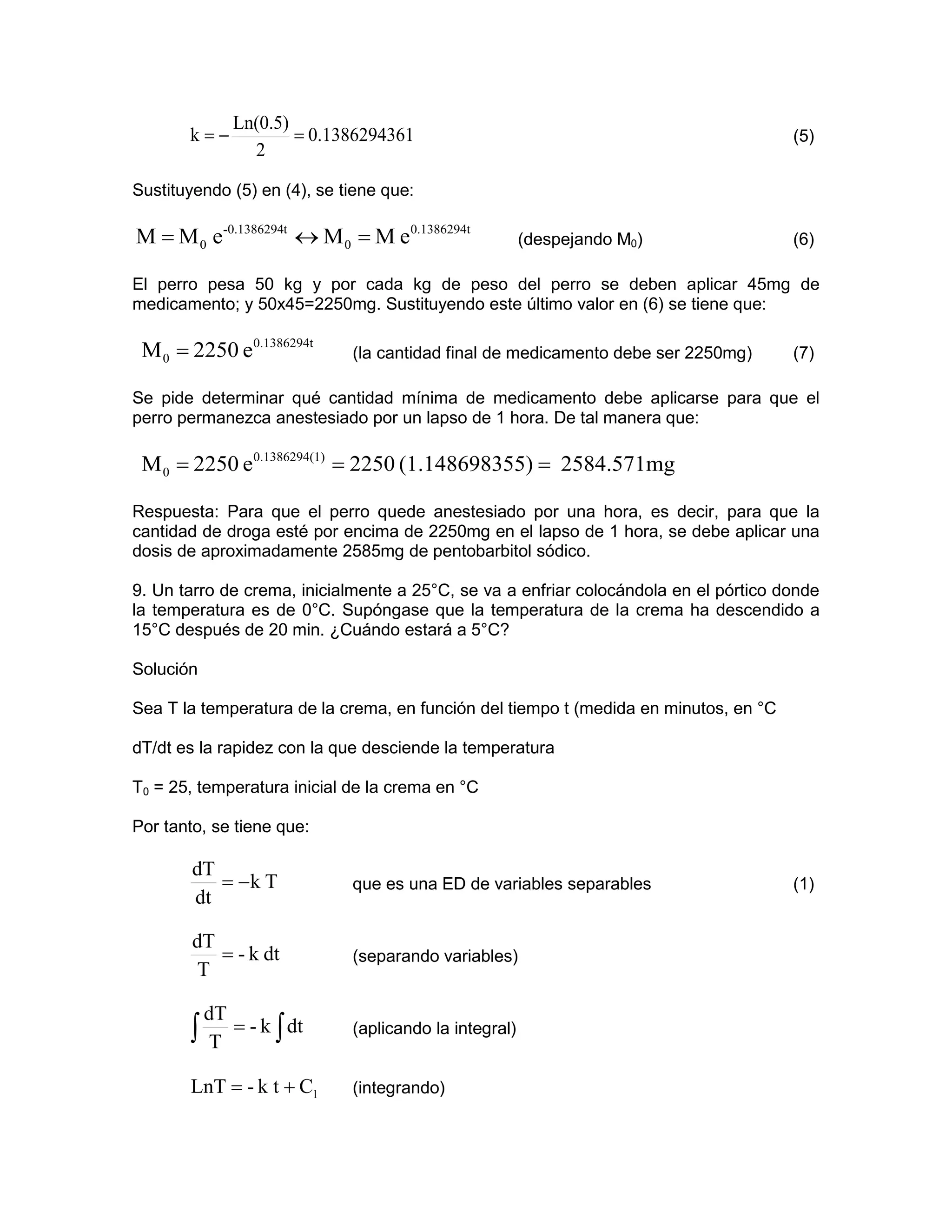 Ln(0.5)
       k=−           = 0.1386294361                                                   (5)
               2

Sustituyendo (5) en (4), se tiene que:

M = M 0 e-0.1386294t ↔ M 0 = M e0.1386294t             (despejando M0)                (6)

El perro pesa 50 kg y por cada kg de peso del perro se deben aplicar 45mg de
medicamento; y 50x45=2250mg. Sustituyendo este último valor en (6) se tiene que:

 M 0 = 2250 e0.1386294t      (la cantidad final de medicamento debe ser 2250mg)       (7)

Se pide determinar qué cantidad mínima de medicamento debe aplicarse para que el
perro permanezca anestesiado por un lapso de 1 hora. De tal manera que:

 M 0 = 2250 e0.1386294(1) = 2250 (1.148698355) = 2584.571mg

Respuesta: Para que el perro quede anestesiado por una hora, es decir, para que la
cantidad de droga esté por encima de 2250mg en el lapso de 1 hora, se debe aplicar una
dosis de aproximadamente 2585mg de pentobarbitol sódico.

9. Un tarro de crema, inicialmente a 25°C, se va a enfriar colocándola en el pórtico donde
la temperatura es de 0°C. Supóngase que la temperatura de la crema ha descendido a
15°C después de 20 min. ¿Cuándo estará a 5°C?

Solución

Sea T la temperatura de la crema, en función del tiempo t (medida en minutos, en °C

dT/dt es la rapidez con la que desciende la temperatura

T0 = 25, temperatura inicial de la crema en °C

Por tanto, se tiene que:

        dT
           = −k T            que es una ED de variables separables                    (1)
        dt

        dT
           = - k dt          (separando variables)
         T

        dT
       ∫ T = - k ∫ dt        (aplicando la integral)


       LnT = - k t + C1      (integrando)
 