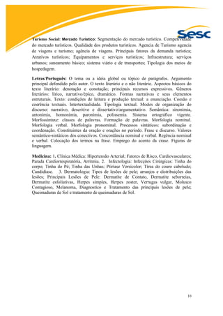 10
Turismo Social: Mercado Turístico: Segmentação do mercado turístico. Competividade
do mercado turísticos. Qualidade dos produtos turísticos. Agencia de Turismo agencia
de viagens e turismo; agência de viagens. Principais fatores da demanda turística;
Atrativos turísticos; Equipamentos e serviços turísticos; Infraestrutura; serviços
urbanos; saneamento básico; sistema viário e de transportes; Tipologia dos meios de
hospedagem.
Letras/Português: O tema ou a ideia global ou tópico de parágrafos. Argumento
principal defendido pelo autor. O texto literário e o não literário. Aspectos básicos do
texto literário: denotação e conotação; principais recursos expressivos. Gêneros
literários: lírico, narrativo/épico, dramático. Formas narrativas e seus elementos
estruturais. Texto: condições de leitura e produção textual: a enunciação. Coesão e
coerência textuais. Intertextualidade. Tipologia textual. Modos de organização do
discurso: narrativo, descritivo e dissertativo/argumentativo. Semântica: sinonímia,
antonímia, homonímia, paronímia, polissemia. Sistema ortográfico vigente.
Morfossintaxe: classes de palavras. Formação de palavras. Morfologia nominal.
Morfologia verbal. Morfologia pronominal. Processos sintáticos: subordinação e
coordenação. Constituintes da oração e orações no período. Frase e discurso. Valores
semântico-sintáticos dos conectivos. Concordância nominal e verbal. Regência nominal
e verbal. Colocação dos termos na frase. Emprego do acento da crase. Figuras de
linguagem.
Medicina: 1. Clínica Médica: Hipertensão Arterial; Fatores de Risco, Cardiovasculares;
Parada Cardiorrespiratória, Arritmia. 2. Infectologia: Infecções Cirúrgicas: Tinha do
corpo; Tinha do Pé; Tinha das Unhas; Ptiríase Versicolor; Tírea do couro cabeludo;
Candidíase. 3. Dermatologia: Tipos de lesões de pele; arranjos e distribuições das
lesões; Principais Lesões de Pele: Dermatite de Contato, Dermatite seborreias,
Dermatite esfoliativas, Herpes simples, Herpes zoster, Verrugas vulgar, Molusco
Contagioso, Melanoma, Diagnostico e Tratamento das principais lesões de pele;
Queimaduras de Sol e tratamento de queimaduras de Sol.
 