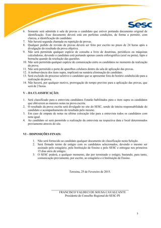 5
6. Somente será admitido à sala de provas o candidato que estiver portando documento original de
identificação. Esse documento deverá está em perfeitas condições, de forma a permitir, com
clareza, a identificação do candidato.
7. Não haverá segunda chamada ou repetição de provas.
8. Qualquer pedido de revisão de provas deverá ser feito por escrito no prazo de 24 horas após a
divulgação do resultado da prova objetiva.
9. Não será permitida qualquer espécie de consulta a livro de doutrinas, periódicos ou máquinas
calculadoras, devendo o candidato está portando apenas caneta esferográfica (azul ou preta), lápis e
borracha quando da resolução das questões.
10. Não será permitida qualquer espécie de comunicação entre os candidatos no momento da realização
da prova.
11. Não será permitido o porte de aparelhos celulares dentro da sala de aplicação das provas.
12. A inobservância dos itens supra, implicará na sumária eliminação do candidato.
13. Será excluído do processo seletivo o candidato que se apresentar fora do horário estabelecido para a
realização da prova.
14. Não haverá, por qualquer motivo, prorrogação do tempo previsto para a aplicação das provas, que
será de 2 horas.
V – DA CLASSIFICAÇÃO:
1. Será classificado para a entrevista candidatos Estarão habilitados para o item supra os candidatos
que obtiverem as maiores notas na prova escrita.
2. O resultado da prova escrita será divulgado no site do SESC, sendo de inteira responsabilidade do
candidato o acompanhamento do resultado pelo mesmo.
3. Em caso de empate de notas na ultima colocação irão para a entrevista todos os candidatos com
nota igual.
4. Ao candidato só será permitido a realização da entrevista na respectiva data e local determinados
previamente através do site.
VI – DISPOSIÇÕES FINAIS:
1. Não será fornecido ao candidato qualquer documento de classificação nesta Seleção.
2. Será firmado termo de estágio com os candidatos selecionados, devendo o mesmo ser
assinado pelo estagiário, pela Instituição de Ensino e pelo SESC e entregue nos primeiros
15 dias uteis de estágio.
3. O SESC poderá, a qualquer momento, dar por terminado o estágio, bastando, para tanto,
comunicação previamente, por escrito, ao estagiário e à Instituição de Ensino.
Teresina, 25 de Fevereiro de 2015.
____________________________________________________
FRANCISCO VALDECI DE SOUSA CAVALCANTE
Presidente do Conselho Regional do SESC-PI
 