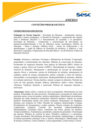 6
ANEXO I
CONTEÚDO PROGRAMÁTICO
CONHECIMENTOS ESPECÍFICOS:
Pedagogia ou Norma Superior - Psicologia da Educação - fundamentos teóricos,
aplicações à prática pedagógica; A filosofia da Educação - compreensão das relações
entre o fenômeno educativo e o funcionamento da sociedade, e os pensadores.
Sociologia da Educação - compreensão e caracterização da inter-relação ser
humano/sociedade/educação à luz de diferentes teorias sociológicas; História da
Educação – ideias e metodos. Didática Geral – teorias do conhecimento e da
aprendizagem, o papel da didatica na formaçlão do professor, a didátixca e suas
dimensões; Legislação e Organização da Educação Básica - Lei de Diretrizes e Bases da
Educação Nacional.
Nutrição: Alimentos e nutrientes. Fisiologia e Metabolismo da Nutrição. Composição,
propriedades e transformações dos alimentos. Métodos de conservação de alimentos.
Ferramentas de segurança alimentar: boas práticas de fabricação (BPF), Análise de
perigos e pontos críticos de Controle (APPCC). Microbiologia de alimentos. Análise
sensorial de alimentos. Planejamento e administração de serviços de alimentação:
aspectos físicos e estruturais, sistema de distribuição de refeições, planejamento de
cardápios, gestão de estoque, planejamento, análise, avaliação e custos de refeições.
Necessidades e recomendações nutricionais. Biodisponibilidade de nutrientes. Métodos
de avaliação nutricional. Técnica dietética: seleção e preparo de alimentos. Nutrição nos
ciclos de vida: gestação, lactação, infância, adolescência, adulto e idoso. Educação
Alimentar. Vigilância alimentar e nutricional. Políticas de segurança alimentar e
nutricional.
Odontologia: Saúde coletiva: controle da cárie em populações. Determinantes de cárie
dentária. Propriedades de ação preventiva. Estratégia para a promoção de saúde bucal:
princípios gerais, níveis de atenção e política odontológica. Identificação de problemas.
Educação em saúde; Dentística restauradora: Materiais dentários. Adesão aos tecidos
dentários. Restaurações diretas com resinas compostas. Restaurações em amálgama.
Restaura com ionômero de Vidro. Proteção do complexo dentino-pulpar; Cirurgia:
Procedimentos de biossegurança e cadeia asséptica. Técnica cirúrgica de exodontias.
Complicações cirúrgicas. Controle das desordens temporomandibulares;
Odontopediatria: Cariologia clínica. Tratamento das lesões cariosas em decíduos.
Terapia endodôntica. Traumatismos; periodontia: anatomia do periodonto. Classificação
das doenças. Métodos de controle de placa. Distúrbios sistêmicos e o periodonto.
Cirurgia periodontal. Microbiologia da doença periodontal. Epidemiologia e etiologia
da doença periodontal; patologia: cistos e tumores odontológicos. Manifestações orais
de doenças sistêmicas. Lesões nodulares. Lesões pigmentadas. Lesões brancas. Úlceras
 