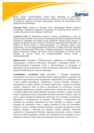 7
bucais. Lesões vesículo-bolhosas. Câncer bucal. Radiologia na odontologia.
Sustentabilidade - plano de gerenciamento dos resíduos em serviço de saúde e normas
de manejo de material de consumo odontológico estocado em almoxarifado; ética:
código de ética odontológica.
Educação Física: História da Educação Física Aprendizagem Motora Fisiologia
Cinesiologia. Treinamento Desportivo Crescimento de Desenvolvimento Socorros e
Urgência Recreação e Lazer Basquete Vôlei Futsal
Assistência Social: Os fundamentos históricos, teóricos, metodológicos e éticos do
Serviço Social no Brasil; Serviço Social e formação profissional; O significado social da
profissão na reprodução das relações sociais capitalistas; Questão social, direitos e a
trajetória das políticas sociais no Brasil; A Política de Seguridade Social Brasileira; Os
desafios ao Serviço Social na contemporaneidade e os diferentes espaços sócio
ocupacionais; A Lei de Regulamentação da Profissão, O Código de Ética do Assistente
Social e as Resoluções do CFESS sobre o trabalho profissional; A dimensão política da
prática profissional; Pesquisa em Serviço Social; Metodologia do Serviço Social;
Desafios do Serviço Social na contemporaneidade; Serviço Social e
interdisciplinaridade.
Biblioteconomia: Introdução à Biblioteconomia: fundamentos da Biblioteconomia,
Documentação e Ciência da Informação. Introdução à Catalogação (MARC 21 e
AACR2).Introdução Classificação (CCD e CDU).Introdução às Tecnologias da
Informação. Serviço de Referência. Noções de Indexação. Organização de Bibliotecas.
Referências Bibliográficas. Fontes de Informação
Contabilidade: Contabilidade Geral: Patrimônio e Variações Patrimoniais:
Conceituação, ativos, passivos, patrimônio líquido, aspecto qualitativo e quantitativo do
patrimônio, representação gráfica do patrimônio, equação básica da contabilidade. Atos
e fatos contábeis (permutativos, modificativos e mistos), formação, subscrição e
integralização de capital, registros de mutações patrimoniais e apuração do resultado
(receitas e despesas). Plano de contas e procedimentos de escrituração: Conceito,
classificação (patrimoniais, resultado e compensação) e natureza das contas (devedoras
e credoras). Método das partidas dobradas, mecanismos de débito e crédito, teoria das
origens e aplicação de recursos, lançamento (elementos essenciais, fórmulas), regime de
caixa x regime competência, balancete de verificação, livros utilizados na escrituração.
Mensuração e reconhecimento de operações: Mensuração e reconhecimento das
transações das sociedades empresárias, tais como: transações de compras e vendas,
transações de mercadorias, fretes e seguros, apuração do custo das mercadorias,
produtos e serviços vendidos (inventário periódico e inventário permanente), receitas,
despesas, apuração e destinação do resultado, tributos, aplicações financeiras,
empréstimos e financiamentos bancários, duplicatas descontadas, receitas e despesas
financeiras, folha de pagamento, estoques, ativo imobilizado, ativos biológicos e ativos
intangíveis, métodos de depreciação, de amortização e de exaustão, vendas de ativos
 