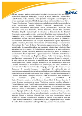 8
diversos (ganhos e perdas), constituição de provisões e demais operações necessárias à
atividade das sociedades empresárias. Avaliação de Ativos e Passivos: Custo histórico.
Custo Corrente. Valor realizável. Valor presente. Valor justo. Valor recuperável de
ativos. Atualização monetária. Método da equivalência patrimonial. Provisões, Ativos e
Passivos Contingentes: Conceito, critérios de avaliação de contingências, contingências
ativas, contingências passivas. Balanço Patrimonial: Apresentação, aspectos
conceituais, finalidades e normatização, critérios de classificação e avaliação, Ativo
Circulante, Ativo Não Circulante, Passivo Circulante, Passivo Não Circulante,
Patrimônio Líquido. Demonstração do Resultado e Demonstração do Resultado
Abrangente: Apresentação, aspectos conceituais, finalidades e normatização, forma de
elaboração e seus elementos. Demonstração dos Lucros ou Prejuízos Acumulados:
Apresentação, aspectos conceituais, finalidades e normatização, forma de elaboração e
seus elementos. Demonstração das Mutações do Patrimônio Líquido: Apresentação,
aspectos conceituais, finalidades e normatização, forma de elaboração e seus elementos.
Demonstração dos Fluxos de Caixa: Apresentação, aspectos conceituais, finalidades e
normatização, forma de elaboração e seus elementos. Método direto e indireto, Fluxo
operacional, de investimento e de financiamento. Demonstração do Valor Adicionado:
Apresentação, aspectos conceituais, finalidades e normatização, forma de elaboração e
seus elementos. Notas explicativas: Aspectos conceituais, finalidades, normatização e
conteúdos. Combinação de Negócios: Cisão, Fusão, Incorporação, Extinção,
reconhecimento e mensuração de ativo identificável adquirido, de passivo assumido e
de participação de não controlador na adquirida, ágio por expectativa de rentabilidade
futura (goodwill) e compra vantajosa. Consolidação das Demonstrações Contábeis:
Conceito, fundamentos e procedimentos de consolidação, tais como, eliminação de
resultados não realizados das transações intragrupo, eliminação der ativos e passivos
decorrentes de transação intragrupo e identificação da participação dos não
controladores no patrimônio e resultado, consolidação proporcional de investimento em
empreendimento controlado em conjunto (Joint venture) Conversão das Demonstrações
Contábeis para Moeda Estrangeira: Técnicas e taxas de conversão, Itens monetários e
não monetários ganhos e perdas. Contabilidade de
Custos: Conceitos, objetivos e finalidades da Contabilidade de Custos: Conceito de
custos, despesas, investimento e gastos. Princípios e conceitos contábeis aplicados à
Contabilidade de Custos. Classificação e nomenclatura dos custos: Custos fixos e custos
variáveis, custos diretos e indiretos, custos controláveis e não-controláveis. Custos
primários e custos de transformação. Objeto de custeio. Controle e registro contábil de
custos: Apuração do Custo dos Produtos, Mercadorias ou Serviços Vendidos. Custos
com mão-de-obra direta e indireta. Alocação dos custos com mão-de-obra. Custos com
Materiais Diretos e Indiretos. Alocação dos custos com matéria-prima, material
secundário e material de embalagem. Métodos de controle de estoques de materiais.
Custos indiretos de fabricação e seus critérios de rateio. Departamentalização. Centros
de Custos. Métodos de custeio: Custeio por Absorção, Custeio Variável, Custeio
 