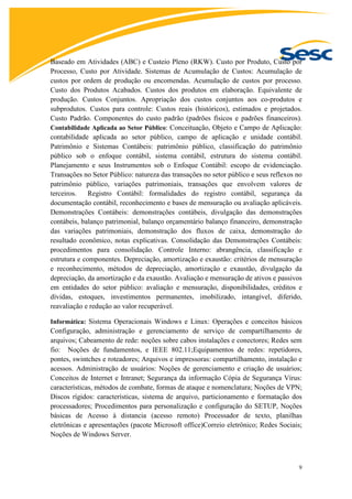9
Baseado em Atividades (ABC) e Custeio Pleno (RKW). Custo por Produto, Custo por
Processo, Custo por Atividade. Sistemas de Acumulação de Custos: Acumulação de
custos por ordem de produção ou encomendas. Acumulação de custos por processo.
Custo dos Produtos Acabados. Custos dos produtos em elaboração. Equivalente de
produção. Custos Conjuntos. Apropriação dos custos conjuntos aos co-produtos e
subprodutos. Custos para controle: Custos reais (históricos), estimados e projetados.
Custo Padrão. Componentes do custo padrão (padrões físicos e padrões financeiros).
Contabilidade Aplicada ao Setor Público: Conceituação, Objeto e Campo de Aplicação:
contabilidade aplicada ao setor público, campo de aplicação e unidade contábil.
Patrimônio e Sistemas Contábeis: patrimônio público, classificação do patrimônio
público sob o enfoque contábil, sistema contábil, estrutura do sistema contábil.
Planejamento e seus Instrumentos sob o Enfoque Contábil: escopo de evidenciação.
Transações no Setor Público: natureza das transações no setor público e seus reflexos no
patrimônio público, variações patrimoniais, transações que envolvem valores de
terceiros. Registro Contábil: formalidades do registro contábil, segurança da
documentação contábil, reconhecimento e bases de mensuração ou avaliação aplicáveis.
Demonstrações Contábeis: demonstrações contábeis, divulgação das demonstrações
contábeis, balanço patrimonial, balanço orçamentário balanço financeiro, demonstração
das variações patrimoniais, demonstração dos fluxos de caixa, demonstração do
resultado econômico, notas explicativas. Consolidação das Demonstrações Contábeis:
procedimentos para consolidação. Controle Interno: abrangência, classificação e
estrutura e componentes. Depreciação, amortização e exaustão: critérios de mensuração
e reconhecimento, métodos de depreciação, amortização e exaustão, divulgação da
depreciação, da amortização e da exaustão. Avaliação e mensuração de ativos e passivos
em entidades do setor público: avaliação e mensuração, disponibilidades, créditos e
dívidas, estoques, investimentos permanentes, imobilizado, intangível, diferido,
reavaliação e redução ao valor recuperável.
Informática: Sistema Operacionais Windows e Linux: Operações e conceitos básicos
Configuração, administração e gerenciamento de serviço de compartilhamento de
arquivos; Cabeamento de rede: noções sobre cabos instalações e conectores; Redes sem
fio: Noções de fundamentos, e IEEE 802.11;Equipamentos de redes: repetidores,
pontes, swintches e roteadores; Arquivos e impressoras: compartilhamento, instalação e
acessos. Administração de usuários: Noções de gerenciamento e criação de usuários;
Conceitos de Internet e Intranet; Segurança da informação Cópia de Segurança Vírus:
características, métodos de combate, formas de ataque e nomenclatura; Noções de VPN;
Discos rígidos: características, sistema de arquivo, particionamento e formatação dos
processadores; Procedimentos para personalização e configuração do SETUP, Noções
básicas de Acesso à distancia (acesso remoto) Processador de texto, planilhas
eletrônicas e apresentações (pacote Microsoft office)Correio eletrônico; Redes Sociais;
Noções de Windows Server.
 