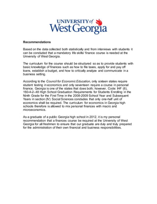 Recommendations
Based on the data collected both statistically and from interviews with students it
can be concluded that a mandatory life skills/ finance course is needed at the
University of West Georgia.
The curriculum for the course should be structured so as to provide students with
basic knowledge of finances such as how to file taxes, apply for and pay off
loans, establish a budget, and how to critically analyze and communicate in a
business setting.
According to the Council for Economic Education, only sixteen states require
student testing in economics and only seventeen require a course in personal
finance. Georgia is one of the states that does both; however, Code: IHF (6),
160-4-2-.48 High School Graduation Requirements for Students Enrolling in the
Ninth Grade for the First Time in the 2008-2009 School Year and Subsequent
Years in section (IV) Social Sciences concludes that only one-half unit of
economics shall be required. The curriculum for economics in Georgia high
schools therefore is allowed to mix personal finances with macro and
microeconomics.
As a graduate of a public Georgia high school in 2012, it is my personal
recommendation that a finances course be required at the University of West
Georgia for all freshmen to ensure that our graduate are duly and truly prepared
for the administration of their own financial and business responsibilities.
 