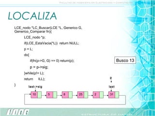 LOCALIZA
 LCE_nodo *LC_Buscar(LCE *L, Generico G,
 Generico_Comparar fn){
      LCE_nodo *p;
      if(LCE_EstaVacia(*L)) return NULL;
      p = L;
      do{
            if(fn(p->G, G) == 0) return(p);                    Busco 25
                                                                     13
            p = p->sig;
      }while(p!= L);
             p                                          p
      return(NULL);                                     p
                                                        p
 }                      p           p         pp   pp
         last->sig                                      last

             10         5          8          25   2    31
 