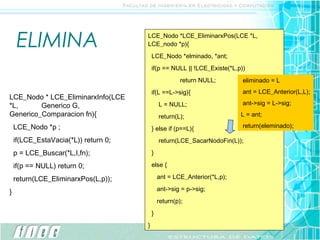 ELIMINA                          LCE_Nodo *LCE_EliminarxPos(LCE *L,
                                      LCE_nodo *p){
                                          LCE_Nodo *elminado, *ant;
                                          if(p == NULL || !LCE_Existe(*L,p))
                                                       return NULL;        eliminado = L
                                          if(L ==L->sig){                  ant = LCE_Anterior(L,L);
LCE_Nodo * LCE_EliminarxInfo(LCE
*L,      Generico G,                          L = NULL;                    ant->sig = L->sig;
Generico_Comparacion fn){                     return(L);                  L = ant;

    LCE_Nodo *p ;                         } else if (p==L){                return(eleminado);

    if(LCE_EstaVacia(*L)) return 0;           return(LCE_SacarNodoFin(L));

    p = LCE_Buscar(*L,I,fn);              }

    if(p == NULL) return 0;               else {

    return(LCE_EliminarxPos(L,p));            ant = LCE_Anterior(*L,p);

}                                             ant->sig = p->sig;
                                              return(p);
                                          }
                                      }
 