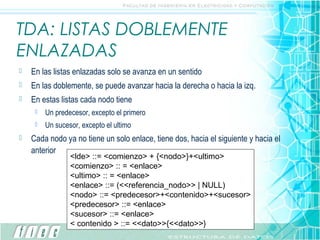 TDA: LISTAS DOBLEMENTE
ENLAZADAS
   En las listas enlazadas solo se avanza en un sentido
   En las doblemente, se puede avanzar hacia la derecha o hacia la izq.
   En estas listas cada nodo tiene
        Un predecesor, excepto el primero
        Un sucesor, excepto el ultimo
   Cada nodo ya no tiene un solo enlace, tiene dos, hacia el siguiente y hacia el
    anterior
                 <lde> ::= <comienzo> + {<nodo>}+<ultimo>
                 <comienzo> :: = <enlace>
                 <ultimo> :: = <enlace>
                 <enlace> ::= (<<referencia_nodo>> | NULL)
                 <nodo> ::= <predecesor>+<contenido>+<sucesor>
                 <predecesor> ::= <enlace>
                 <sucesor> ::= <enlace>
                 < contenido > ::= <<dato>>{<<dato>>}
 