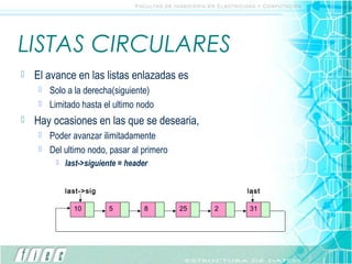 LISTAS CIRCULARES
   El avance en las listas enlazadas es
      Solo a la derecha(siguiente)
      Limitado hasta el ultimo nodo

   Hay ocasiones en las que se desearia,
      Poder avanzar ilimitadamente
      Del ultimo nodo, pasar al primero
            last->siguiente = header


             last->sig                              last

               10        5          8      25   2   31
 