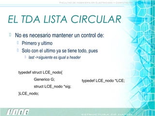 EL TDA LISTA CIRCULAR
   No es necesario mantener un control de:
       Primero y ultimo
       Solo con el ultimo ya se tiene todo, pues
            last ->siguiente es igual a header


     typedef struct LCE_nodo{
                Generico G;                       typedef LCE_nodo *LCE;
                struct LCE_nodo *sig;
     }LCE_nodo;
 