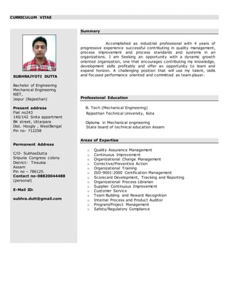 CURRICULUM VITAE
SUBHRAJYOTI DUTTA
Bachelor of Engineering
Mechanical Engineering
RIET,
Jaipur (Rajasthan)
Present address
Flat no243
140/142 Snita appartment
BK street, Uttarpara
Dist. Hoogly , WestBengal
Pin no- 712258
Permanent Address
C/O- SubhasDutta
Sripuria Congress colony
District- Tinsukia
Assam
Pin no – 786125.
Contact no-08820044488
(personal)
E-Mail ID:
subhra.dutt@gmail.com
Summary
Accomplished as industrial professional with 4 years of
progressive experience successful contributing in quality management,
process improvement and process standards and systems in an
organizations. I am Seeking an opportunity with a dynamic growth
oriented organization, one that encourages contributing my knowledge,
development skills profitably and offer an opportunity to learn and
expand horizon. A challenging position that will use my talent, skills
and focused performance oriented and committed as team player.
Professional Education
B. Tech (Mechanical Engineering)
Rajasthan Technical University, Kota
Diploma in Mechanical engineering
State board of technical education Assam
Areas of Expertise
o Quality Assurance Management
o Continuous Improvement
o Organizational Change Management
o Corrective/Preventive Action
o Organizational Training
o ISO-9001:2000 Certification Management
o Scorecard Development, Tracking and Reporting
o Organizational Process Librarian
o Supplier Continuous Improvement
o Customer Service
o Team Building and Reward Recognition
o Internal Process and Product Auditor
o Program/Project Management
o Safety/Regulatory Compliance
 