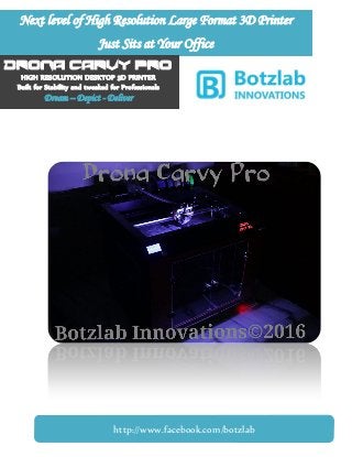 Next level of High Resolution Large Format 3D Printer
Just Sits at Your Office
DRONA CARVY PRO
HIGH RESOLUTION DESKTOP 3D PRINTER
Built for Stability and tweaked for Professionals
Dream – Depict - Deliver
http://www.facebook.com/botzlab
 