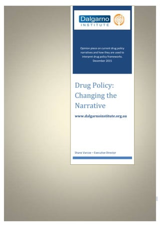 Dalgarno Institute | 1300 975 002
0
Opinion piece on current drug policy
narratives and how they are used to
interpret drug policy frameworks.
December 2015
Drug Policy:
Changing the
Narrative
www.dalgarnoinstitute.org.au
Shane Varcoe – Executive Director
 