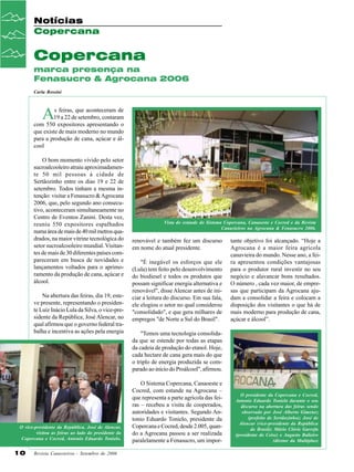 Notícias
Copercana

Copercana
marca presença na
Fenasucro & Agrocana 2006
Carla Rossini

A

s feiras, que aconteceram de
19 a 22 de setembro, contaram
com 550 expositores apresentando o
que existe de mais moderno no mundo
para a produção de cana, açúcar e álcool
O bom momento vivido pelo setor
sucroalcooleiro atraiu aproximadamente 50 mil pessoas à cidade de
Sertãozinho entre os dias 19 e 22 de
setembro. Todos tinham a mesma intenção: visitar a Fenasucro & Agrocana
2006, que, pelo segundo ano consecutivo, aconteceram simultaneamente no
Centro de Eventos Zanini. Desta vez,
reuniu 550 expositores espalhados
numa área de mais de 40 mil metros quadrados, na maior vitrine tecnológica do
setor sucroalcooleiro mundial. Visitantes de mais de 30 diferentes países compareceram em busca de novidades e
lançamentos voltados para o aprimoramento da produção de cana, açúcar e
álcool.
Na abertura das feiras, dia 19, esteve presente, representando o presidente Luiz Inácio Lula da Silva, o vice-presidente da República, José Alencar, no
qual afirmou que o governo federal trabalha e incentiva as ações pela energia

O vice-presidente da República, José de Alencar,
visitou as feiras ao lado do presidente da
Copercana e Cocred, Antonio Eduardo Tonielo.

10

Revista Canavieiros - Setembro de 2006

Vista do estande do Sistema Copercana, Canaoeste e Cocred e da Revista
Canavieiros na Agrocana & Fenasucro 2006.

renovável e também fez um discurso
em nome do atual presidente.
"É inegável os esforços que ele
(Lula) tem feito pelo desenvolvimento
do biodiesel e todos os produtos que
possam significar energia alternativa e
renovável", disse Alencar antes de iniciar a leitura do discurso. Em sua fala,
ele elogiou o setor no qual considerou
"consolidado", e que gera milhares de
empregos "de Norte a Sul do Brasil".

tante objetivo foi alcançado. “Hoje a
Agrocana é a maior feira agrícola
canavieira do mundo. Nesse ano, a feira apresentou condições vantajosas
para o produtor rural investir no seu
negócio e alavancar bons resultados.
O número , cada vez maior, de empresas que participam da Agrocana ajudam a consolidar a feira e colocam a
disposição dos visitantes o que há de
mais moderno para produção de cana,
açúcar e álcool”.

"Temos uma tecnologia consolidada que se estende por todas as etapas
da cadeia de produção do etanol. Hoje,
cada hectare de cana gera mais do que
o triplo de energia produzida se comparado ao início do Proálcool", afirmou.
O Sistema Copercana, Canaoeste e
Cocred, com estande na Agrocana –
que representa a parte agrícola das feiras – recebeu a visita de cooperados,
autoridades e visitantes. Segundo Antonio Eduardo Tonielo, presidente da
Copercana e Cocred, desde 2.005, quando a Agrocana passou a ser realizada
paralelamente a Fenasucro, um impor-

O presidente da Copercana e Cocred,
Antonio Eduardo Tonielo durante o seu
discurso na abertura das feiras sendo
observado por José Alberto Gimenez
(prefeito de Sertãozinho); José de
Alencar (vice-presidente da República
do Brasil); Mário Clóvis Garrefa
(presidente do Ceise) e Augusto Balieiro
(diretor da Multiplus)

 