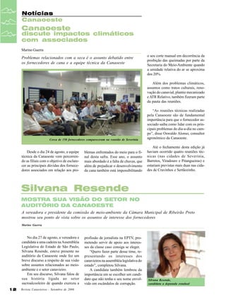 Notícias
Canaoeste

Canaoeste

discute impactos climáticos
com associados
Marino Guerra

Problemas relacionados com a seca é o assunto debatido entre
os fornecedores de cana e a equipe técnica da Canaoeste

o seu corte manual em decorrência da
proibição das queimadas por parte da
Secretaria do Meio-Ambiente quando
a umidade relativa do ar se aproxima
dos 20%.
Além dos problemas climáticos,
assuntos como tratos culturais, renovação do canavial, plantio mecanizado
e ATR Relativo, também fizeram parte
da pauta das reuniões.

Cerca de 150 fornecedores compareceram na reunião de Severínia

Desde o dia 24 de agosto, a equipe
técnica da Canaoeste vem percorrendo as filiais com o objetivo de esclarecer as principais dúvidas dos fornecedores associados em relação aos pro-

blemas enfrentados do meio para o final desta safra. Esse ano, o assunto
mais abordado é a falta de chuvas, que
além de prejudicar o desenvolvimento
da cana também está impossibilitando

“As reuniões técnicas realizadas
pela Canaoeste são de fundamental
importância para que o fornecedor associado saiba como lidar com os principais problemas do dia-a-dia no campo”, disse Oswaldo Alonso, consultor
agronômico da Canaoeste.
Até o fechamento desta edição já
haviam ocorrido quatro reuniões técnicas (nas cidades de Severínia,
Barretos, Viradouro e Pitangueiras) e
estariam previstas mais duas nas cidades de Cravinhos e Sertãozinho.

Silvana Resende
MOSTRA SUA VISÃO DO SETOR NO
AUDITÓRIO DA CANAOESTE
A vereadora e presidente da comissão de meio-ambiente da Câmara Municipal de Ribeirão Preto
mostrou seu ponto de vista sobre os assuntos de interesse dos fornecedores
Marino Guerra

No dia 27 de agosto, a vereadora e
candidata a uma cadeira na Assembléia
Legislativa do Estado de São Paulo,
Silvana Resende, esteve presente no
auditório da Canaoeste onde fez um
breve discurso a respeito de sua visão
sobre assuntos relacionados ao meioambiente e o setor canavieiro.
Em seu discurso, Silvana falou de
sua história ligada ao setor
sucroalcooleiro de quando exerceu a
12

Revista Canavieiros - Setembro de 2006

profissão de jornalista na EPTV, prometendo servir de apoio aos interesses da classe caso consiga se eleger.
“Quero fazer parte desse time, representando os interesses dos
canavieiros na assembléia legislativa do
estado”, completou Silvana.
A candidata também lembrou da
importância em se escolher um candidato que não tenha o seu nome envolvido em escândalos de corrupção.

Silvana Resende,
candidata a deputada estadual

 