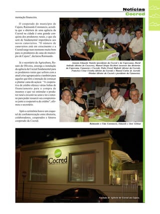 Notícias
Cocred
mentação financeira.
O cooperado do município de
Cajuru, Raimundo Constancio, acredita que a abertura de uma agência da
Cocred na cidade é uma grande conquista dos produtores rurais, e que ela
será de fundamental importância aos
novos canavieiros. “O número de
canavieiros está em crescimento e a
Cocred surge num momento muito bom
para os produtores de cana do município de Cajuru”, declarou Raimundo.
Já o secretário da Agricultura, Renato de Oliveira, enxerga a instalação
da agência da Cocred fundamental para
os produtores rurais que sofrem com a
atual crise agropecuária e também para
aqueles que têm a intenção de começar
a plantar cana-de-açúcar. “A cooperativa de crédito oferece várias linhas de
financiamento para a compra de
insumos o que vai estimular o produtor rural a investir no setor e ter o retorno para poder ressarcir seu compromisso junto a cooperativa de crédito”, afirmou o secretário.

Antonio Eduardo Tonielo (presidente da Cocred e da Copercana), David
Andrade (diretor do Cocecrer), Manoel Sérgio Sicchieri (assessor das diretorias
da Copercana, Canaoeste e Cocred), Pedro Esrael Bighetti (diretor da Cocred),
Francisco César Urenha (diretor da Cocred) e Manoel Carlos de Azevedo
Ortolan (diretor da Cocred e presidente da Canaoeste).

Após a cerimônia houve um coquetel de confraternização entre diretoria,
colaboradores, cooperados e futuros
cooperado da Cocred.
Raimundo e Cida Constancio, Eduardo e José Achisar

Fachada de Agência da Cocred em Cajuru.

 