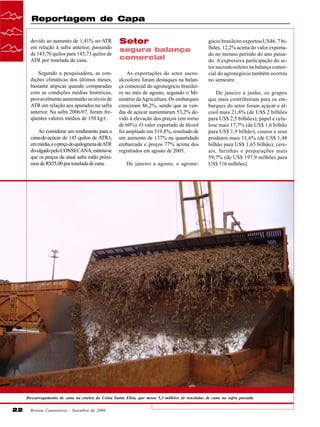 Reportagem de Capa
devido ao aumento de 1,41% no ATR
em relação à safra anterior, passando
de 143,70 quilos para 145,73 quilos de
ATR por tonelada de cana.

Setor

Segundo a pesquisadora, as condições climáticas dos últimos meses,
bastante atípicas quando comparadas
com as condições médias históricas,
provavelmente aumentarão os níveis de
ATR em relação aos apurados na safra
anterior. Na safra 2006/07, foram freqüentes valores médios de 150 kg/t .

As exportações do setor sucroalcooleiro foram destaques na balança comercial do agronegócio brasileiro no mês de agosto, segundo o Ministério da Agricultura. Os embarques
cresceram 86,2%, sendo que as vendas de açúcar aumentaram 53,2% devido à elevação dos preços (em torno
de 60%). O valor exportado de álcool
foi ampliado em 319,8%, resultado de
um aumento de 137% na quantidade
embarcada e preços 77% acima dos
registrados em agosto de 2005.

Ao considerar um rendimento para a
cana-de-açúcar de 145 quilos de ATR/t,
em média, e o preço do quilograma de ATR
divulgado pelo CONSECANA, estima-se
que os preços da atual safra estão próximos de R$55,00 por tonelada de cana.

segura balança
comercial

De janeiro a agosto, o agrone-

gócio brasileiro exportou US46, 7 bilhões, 12,2% acima do valor exportado no mesmo período do ano passado. A expressiva participação do setor sucroalcooleiro na balança comercial do agronegócio também ocorreu
no semestre.
De janeiro a junho, os grupos
que mais contribuíram para os embarques do setor foram açúcar e álcool mais 21,8% (de US$ 2 bilhões
para US$ 2,5 bilhões); papel e celulose mais 17,7% (de US$ 1,6 bilhão
para US$ 1,9 bilhão); couros e seus
produtos mais 11,6% (de US$ 1,48
bilhão para US$ 1,65 bilhão); cereais, farinhas e preparações mais
59,7% (de US$ 197,9 milhões para
US$ 316 milhões).

Descarregamento de cana na esteira da Usina Santa Elisa, que moeu 5,3 milhões de toneladas de cana na safra passada

22

Revista Canavieiros - Setembro de 2006

 