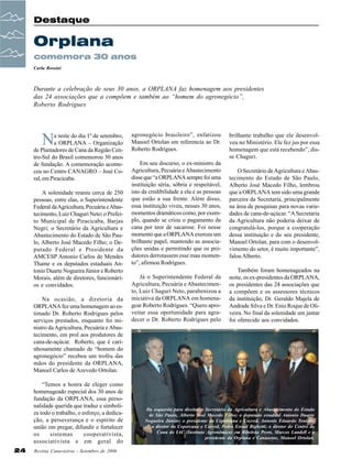 Destaque

Orplana
comemora 30 anos
Carla Rossini

Durante a celebração de seus 30 anos, a ORPLANA faz homenagem aos presidentes
das 24 associações que a compõem e também ao “homem do agronegócio”,
Roberto Rodrigues

N

a noite do dia 1º de setembro,
a ORPLANA – Organização
de Plantadores de Cana da Região Centro-Sul do Brasil comemorou 30 anos
de fundação. A comemoração aconteceu no Centro CANAGRO – José Coral, em Piracicaba.
A solenidade reuniu cerca de 250
pessoas, entre elas, o Superintendente
Federal da Agricultura, Pecuária e Abastecimento, Luiz Chaguri Neto; o Prefeito Municipal de Piracicaba, Barjas
Negri; o Secretário da Agricultura e
Abastecimento do Estado de São Paulo, Alberto José Macedo Filho; o Deputado Federal e Presidente da
AMCESP Antonio Carlos de Mendes
Thame e os deputados estaduais Antonio Duarte Nogueira Júnior e Roberto
Morais, além de diretores, funcionários e convidados.
Na ocasião, a diretoria da
ORPLANA fez uma homenagem ao estimado Dr. Roberto Rodrigues pelos
serviços prestados, enquanto foi ministro da Agricultura, Pecuária e Abastecimento, em prol aos produtores de
cana-de-açúcar. Roberto, que é carinhosamente chamado de “homem do
agronegócio” recebeu um troféu das
mãos do presidente da ORPLANA,
Manoel Carlos de Azevedo Ortolan.
“Temos a honra de eleger como
homenageado especial dos 30 anos de
fundação da ORPLANA, essa personalidade querida que traduz e simboliza todo o trabalho, o esforço, a dedicação, a perseverança e o espírito de
união em pregar, difundir e fortalecer
os
sistemas
cooperativista,
associativista e em geral do
24

Revista Canavieiros - Setembro de 2006

agronegócio brasileiro”, enfatizou
Manoel Ortolan em referencia ao Dr.
Roberto Rodrigues.
Em seu discurso, o ex-ministro da
Agricultura, Pecuária e Abastecimento
disse que “a ORPLANA sempre foi uma
instituição séria, sóbria e respeitável,
isto da credibilidade a ela e as pessoas
que estão a sua frente. Além disso,
essa instituição viveu, nesses 30 anos,
momentos dramáticos como, por exemplo, quando se criou o pagamento da
cana por teor de sacarose. Foi nesse
momento que a ORPLANA exerceu um
brilhante papel, mantendo as associações unidas e permitindo que os produtores derrotassem esse mau momento”, afirmou Rodrigues.
Já o Superintendente Federal da
Agricultura, Pecuária e Abastecimento, Luiz Chaguri Neto, parabenizou a
iniciativa da ORPLANA em homenagear Roberto Rodrigues. “Quero aproveitar essa oportunidade para agradecer o Dr. Roberto Rodrigues pelo

brilhante trabalho que ele desenvolveu no Ministério. Ele fez jus por essa
homenagem que está recebendo”, disse Chaguri.
O Secretário de Agricultura e Abastecimento do Estado de São Paulo,
Alberto José Macedo Filho, lembrou
que a ORPLANA tem sido uma grande
parceira da Secretaria, principalmente
na área de pesquisas para novas variedades de cana-de-açúcar. “A Secretaria
da Agricultura não poderia deixar de
congratulá-los, porque a cooperação
dessa instituição e do seu presidente,
Manoel Ortolan, para com o desenvolvimento do setor, é muito importante”,
falou Alberto.
Também foram homenageados na
noite, os ex-presidentes da ORPLANA,
os presidentes das 24 associações que
a compõem e os assessores técnicos
da instituição, Dr. Geraldo Majela de
Andrade Silva e Dr. Enio Roque de Oliveira. No final da solenidade um jantar
foi oferecido aos convidados.

Da esquerda para direita: o Secretário da Agricultura e Abastecimento do Estado
de São Paulo, Alberto José Macedo Filho; o deputado estadual Antonio Duarte
Nogueira Júnior; o presidente da Copercana e Cocred, Antonio Eduardo Tonielo;
o diretor da Copercana e Cocred, Pedro Esrael Bighetti; o diretor do Centro de
Cana do IAC (Instituto Agronômico) em Ribeirão Preto, Marcos Landell e o
presidente da Orplana e Canaoeste, Manoel Ortolan.

 