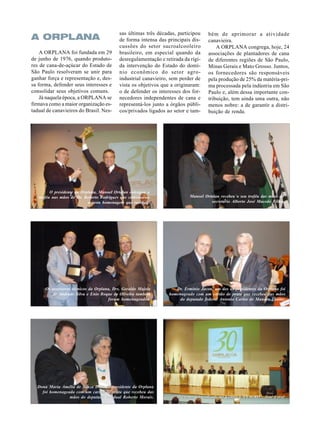 A ORPLANA
A ORPLANA foi fundada em 29
de junho de 1976, quando produtores de cana-de-açúcar do Estado de
São Paulo resolveram se unir para
ganhar força e representação e, dessa forma, defender seus interesses e
consolidar seus objetivos comuns.
Já naquela época, a ORPLANA se
firmava como a maior organização estadual de canavieiros do Brasil. Nes-

sas últimas três décadas, participou
de forma intensa das principais discussões do setor sucroalcooleiro
brasileiro, em especial quando da
desregulamentação e retirada da rígida intervenção do Estado do domínio econômico do setor agroindustrial canavieiro, sem perder de
vista os objetivos que a originaram:
o de defender os interesses dos fornecedores independentes de cana e
representá-los junto a órgãos públicos/privados ligados ao setor e tam-

O presidente da Orplana, Manoel Ortolan entregou o
troféu nas mãos do Dr. Roberto Rodrigues que comemorou
a justa homenagem que recebeu.

Os assessores técnicos da Orplana, Drs. Geraldo Majela
de Andrade Silva e Enio Roque de Oliveira também
foram homenageados.

Dona Maria Amélia de Souza Dias, ex-presidente da Orplana
foi homenageada com um cartão de prata que recebeu das
mãos do deputado estadual Roberto Morais.

bém de aprimorar a atividade
canavieira.
A ORPLANA congrega, hoje, 24
associações de plantadores de cana
de diferentes regiões de São Paulo,
Minas Gerais e Mato Grosso. Juntos,
os fornecedores são responsáveis
pela produção de 25% da matéria-prima processada pela indústria em São
Paulo e, além dessa importante contribuição, tem ainda uma outra, não
menos nobre: a de garantir a distribuição de renda.

Manoel Ortolan recebeu o seu troféu das mãos do
secretário Alberto José Macedo Filho.

Dr. Ermínio Jacon, um dos ex-presidentes da Orplana foi
homenageado com um cartão de prata que recebeu das mãos
do deputado federal Antonio Carlos de Mandes Thame.

O evento foi realizado no Centro CANAGRO - José Coral

 