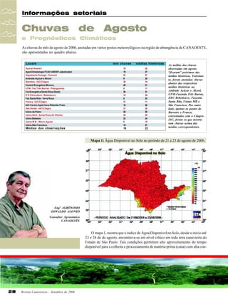 Informações setoriais

Chuvas

de

Agosto

e Prognósticos Climáticos
As chuvas do mês de agosto de 2006, anotadas em vários postos meteorológicos na região de abrangência da CANAOESTE,
são apresentadas no quadro abaixo.
Locais

mm chuvas

médias históricas

Açúcar Guarani
AgroClimatologia FCAV UNESP-Jaboticabal
Algodoeira Donegá - Dumont
Andrade Açúcar e Álcool
Barretos - IAC/Ciiagro
Central Energética Moreno
CFM - Faz Três Barras - Pitangueiras
Cia Energética Santa Elisa (Sede)
E E Citricultura - Bebedouro
Faz Santa Rita - Terra Roxa
Franca - IAC/Ciiagro
IAC-Centro Apta Cana-Ribeirão Preto
São Simão - IAC/Ciiagro
Usina da Pedra
Usina Ibirá - Santa Rosa do Viterbo
Usina Batatais
Usina M B - Morro Agudo
Usina São Francisco

18
19
23
9
20
28
9
25
10
8
27
16
21
20
20
23
9
18

25
27
27
25
10
31
17
21
28
23
11
20
20
20
20
24
19
27

Médias das observações

18

22

As médias das chuvas
observadas em agosto
“ficaram” próximas das
médias históricas. Entretanto, foram anotadas chuvas
abaixo das respectivas
médias históricas na
Andrade Açúcar e Álcool,
CFM-Fazenda Três Barras,
EEC-Bebedouro, Fazenda
Santa Rita, Usinas MB e
São Francisco. Por outro
lado, apenas os postos de
Barretos e Franca,
conveniados com o CiiagroIAC, foram os que mostraram chuvas acima das
médias correspondentes.

Mapa 1: Água Disponível no Solo no período de 21 a 23 de agosto de 2006.

Engº AGRÔNOMO
OSWALDO ALONSO
Consultor Agronômico
CANAOESTE

O mapa 1, mostra que o índice de Água Disponível no Solo, desde o início até
23 e 24 do de agosto, encontrava-se em nível crítico em toda área canavieira do
Estado de São Paulo. Tais condições permitem alto aproveitamento do tempo
disponível para a colheita e processamento de matéria-prima (cana) com alta con-

28

Revista Canavieiros - Setembro de 2006

 