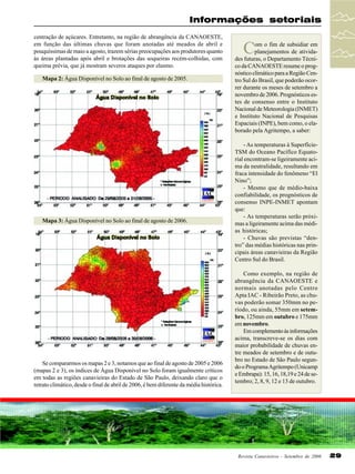 Informações setoriais
centração de açúcares. Entretanto, na região de abrangência da CANAOESTE,
em função das últimas chuvas que foram anotadas até meados de abril e
pouquíssimas de maio a agosto, trazem sérias preocupações aos produtores quanto
às áreas plantadas após abril e brotações das soqueiras recém-colhidas, com
queima prévia, que já mostram severos ataques por elasmo.
Mapa 2: Água Disponível no Solo ao final de agosto de 2005.

Mapa 3: Água Disponível no Solo ao final de agosto de 2006.

Se compararmos os mapas 2 e 3, notamos que ao final de agosto de 2005 e 2006
(mapas 2 e 3), os índices de Água Disponível no Solo foram igualmente críticos
em todas as regiões canavieiras do Estado de São Paulo, deixando claro que o
retrato climático, desde o final de abril de 2006, é bem diferente da média histórica.

C

om o fim de subsidiar em
planejamentos de atividades futuras, o Departamento Técnico da CANAOESTE resume o prognóstico climático para a Região Centro Sul do Brasil, que poderão ocorrer durante os meses de setembro a
novembro de 2006. Prognósticos estes de consenso entre o Instituto
Nacional de Meteorologia (INMET)
e Instituto Nacional de Pesquisas
Espaciais (INPE), bem como, o elaborado pela Agritempo, a saber:
- As temperaturas à SuperfícieTSM do Oceano Pacífico Equatorial encontram-se ligeiramente acima da neutralidade, resultando em
fraca intensidade do fenômeno “El
Nino”;
- Mesmo que de médio-baixa
confiabilidade, os prognósticos de
consenso INPE-INMET apontam
que:
- As temperaturas serão próximas a ligeiramente acima das médias históricas;
- Chuvas são previstas “dentro” das médias históricas nas principais áreas canavieiras da Região
Centro Sul do Brasil.
Como exemplo, na região de
abrangência da CANAOESTE e
normais anotadas pelo Centro
Apta IAC - Ribeirão Preto, as chuvas poderão somar 350mm no período, ou ainda, 55mm em setembro, 125mm em outubro e 175mm
em novembro.
Em complemento às informações
acima, transcreve-se os dias com
maior probabilidade de chuvas entre meados de setembro e de outubro no Estado de São Paulo segundo o Programa Agritempo (Unicamp
e Embrapa): 15, 16, 18,19 e 24 de setembro; 2, 8, 9, 12 e 13 de outubro.

Revista Canavieiros - Setembro de 2006

29

 