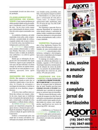 Nononononoo

PL ANEJAMENTOS
REFORMA DE CANAVIAIS: Como muitos produtores já
obtêm produtividades acima da média,
que é considerado como 85 toneladas
de cana / ha em cinco cortes requer
que a determinação do número econômico de cortes sejam examinados caso
a caso.
As condições climáticas, até então
registradas nesta safra, estão comprometendo a produtividade de colmos,
exigindo estudos não só para o número viável de cortes, mas também às estratégias para a próxima safra.
A CANAOESTE oferece também
estes estudos diferenciados a todos
seus filiados. Para tanto, é necessário
fornecer todos os dados de produção,
seus ambientes e os efetivos gastos
na atividade.
Desde que as infestações de pragas de solo e de nematóides não sejam
restritivas, sugere-se que o preparo do
solo seja o do tipo reduzido e se efetue
rotação de culturas em plantio direto,
que além de ser mais produtivo e econômico, apresenta forte apelo
ambiental.
ROTAÇÃO DE CULTURAS: São inúmeros os benefícios
desta prática, citando-se entre eles: a)
cobertura vegetal reduz o risco de erosões; b) fixação de nitrogênio e
reciclagem de nutrientes; c) auxilia no
controle de ervas daninhas, pragas e
doenças.
A fim de evitar conflitos entre colheita das culturas em rotação e plantio da cana, requer que se estabeleça
bom cronograma das operações de preparo, conservação e correção do solo,
semeadura e colheita destas culturas.
A COPERCANA e a COCRED lançaram um importante programa de
apoio técnico e financeiro para a produção de amendoim. Programa este que
consta na edição de agosto da Revista
Canavieiros.
Embora a remuneração pela soja
ainda não se mostre convidativa, sua
utilização em rotação, além dos benefí-

cios listados acima, possibilita, também, uma pequena margem econômica. Destinando-se os custos de preparo e conservação do solo para a
“conta cana”, os demais custos
operacionais estão, atualmente, entre
35 a 38 sacas de soja / ha e R$ 23,00 /
saca ao produtor.
Por segurança e para não ficar totalmente dependente de variações de
ciclos destas culturas, a utilização de
adubos verdes, crotalária por exemplo,
é uma boa alternativa a um percentual
da área, principalmente onde o relevo
é mais ondulado.

Foto: Divulgação Monsanto

recomendado investir em altos níveis
de produção.

VARIETAL: Na próxima edição, o Eng. Agrônomo, Gustavo Nogueira, trará informações sobre as variedades de cana recomendadas pela
CANAOESTE, suas principais características, vantagens e desvantagens,
bem como a importância da formação
de viveiros de mudas sadias.
O emprego de mudas sadias e o
manejo de colheita das diferentes variedades, segundo o CTC-Centro de
Tecnologia Canavieira, mostram potencial de redução de custos de produção, via aumento de produtividade e
longevidade dos canaviais de, pelo
menos, 10% (dez por cento).
PERÍODO DE COLHEITA: A fim de contribuir para
o AUMENTO de PRODUTIVIDADE e
RENTABILIDADE, as antecipações de
início de moagem para os primeiros
dias de abril, também previstas pelo
CONSECANA-SP e CANATEC, possibilitarão que o período de moagem
possa se encerrar antes de dezembro.
Não há a menor dúvida que a substituição de moagens nos dias finais de
safra pela correspondente antecipação
em abril confere maior ganho em produtividade de colmos, sem implicar
perdas significativas nos teores de
açúcar (kg ATR / t de cana).
. . . e lembrem-se, os Técnicos da
CANAOESTE / COPERCANA /
COCRED estão aptos a prestar quaisquer orientações ou informações complementares em todas estas operações
e . . . sucesso.
Revista Canavieiros - Agosto de 2006

33

 