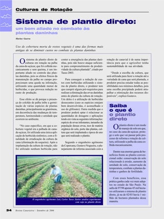 Culturas de Rotação

Sistema de plantio direto:
um bom aliado no combate às
plantas daninhas
Marino Guerra

Uso de cobertura morta de restos vegetais é uma das formas mais
antigas de se diminuir custos no combate às plantas daninhas

O

sistema de plantio direto de
culturas em rotação na palha
da cana-de-açúcar, que foi colhida mecanicamente e sem queima, é um importante aliado no controle das plantas daninhas, pois os efeitos físicos da
manutenção da palha no campo proporcionam uma queda na infestação,
utilizando uma quantidade menor de
herbicidas, o que provoca redução no
custo de produção.
Esse efeito se dá porque a presença do colchão de palha inibe a germinação de várias espécies de plantas
daninhas, principalmente as gramíneas,
em decorrência das mudanças de temperatura, luminosidade e umidade que
ocorrem no ambiente.
“No caso específico, em que a cobertura vegetal era a palhada de canade-açúcar, foi utilizada uma única aplicação de herbicida sistêmico, com a finalidade de erradicação da cultura da
cana (eliminação da soqueira). Após a
implantação da cultura de rotação, não
foi utilizado nenhum herbicida para

conter a emergência das plantas daninhas, pois não houve ataque suficiente para comprometimento da produtividade da cultura plantada”, citado por
Tasso 2003.
Para conseguir a redução de custos com herbicidas utilizando o sistema de plantio direto, o produtor tem
que cumprir alguns pré-requisitos para
realizar a eliminação das ervas daninhas
antes do plantio da cultura de rotação.
Um deles é a utilização de herbicidas
dessecantes (caso as espécies estejam
bem desenvolvidas, é aconselhado o
uso do glifosato). Outra medida que o
produtor poderá optar é relacionar as
quantidades de dosagens e aplicações
tendo em vista as seguintes informações:
espécie de ervas infestantes, tamanho da
população dessas ervas, teor de matéria
orgânica do solo, porte das plantas, cultura que será implantada e época do ano
que será realizado o plantio.
Segundo o engenheiro agrônomo
da Copercana, Gustavo Nogueira, o planejamento de reforma associado com a

rotação do canavial é de suma importância para que o agricultor tenha
sustentabilidade de sua atividade.
“Desde a escolha da cultura, que
será utilizada para fazer a rotação até a
variedade de cana que será plantada, o
produtor precisa estudar todas as possibilidades nos mínimos detalhes, pois
uma escolha precipitada poderá atrapalhar a otimização dos recursos disponíveis”, explica Gustavo.

Saiba
o que é
o plantio
direto

O

plantio direto é um modo
de manejo de solo em que,
no caso da cana-de-açúcar, protege o solo que vai passar pelo processo de reforma e rotação de cultura, utilizando a palha da cana colhida mecanicamente.
Dentre sua enorme gama de benefícios frente ao plantio convencional estão: conservação do solo
relacionado à erosão, aumento da
umidade do solo, conservação da
temperatura, combate a plantas daninhas e ganhos de fertilidade.

O engenheiro agrônomo Luiz Carlos Tasso Júnior analisa experimento
com soja no plantio direto

34

Revista Canavieiros - Setembro de 2006

Com esses benefícios, essa
prática ganha cada vez mais adeptos no estado de São Paulo. Na
safra de 97/98 apenas 45 mil hectares utilizaram o sistema de plantio
direto, já na de 02/03 havia 1 milhão de hectares plantados dessa
maneira.

 