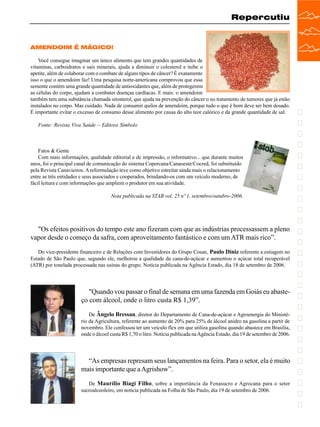 Repercutiu

AMENDOIM É MÁGICO!
Você consegue imaginar um único alimento que tem grandes quantidades de
vitaminas, carboidratos e sais minerais, ajuda a diminuir o colesterol e inibe o
apetite, além de colaborar com o combate de alguns tipos de câncer? É exatamente
isso o que o amendoim faz! Uma pesquisa norte-americana comprovou que essa
semente contém uma grande quantidade de antioxidantes que, além de protegerem
as células do corpo, ajudam a combater doenças cardíacas. E mais: o amendoim
também tem uma substância chamada sitosterol, que ajuda na prevenção do câncer o no tratamento de tumores que já estão
instalados no corpo. Mas cuidado. Nada de consumir quilos de amendoim, porque tudo o que é bom deve ser bem dosado.
É importante evitar o excesso de consumo desse alimento por causa do alto teor calórico e da grande quantidade de sal.
Fonte: Revista Viva Saúde – Editora Símbolo

Fatos & Gente
Com mais informações, qualidade editorial e de impressão, o informativo... que durante muitos
anos, foi o principal canal de comunicação do sistema Copercana/Canaoeste/Cocred, foi substituído
pela Revista Canavieiros. A reformulação teve como objetivo estreitar ainda mais o relacionamento
entre as três entidades e seus associados e cooperados, brindando-os com um veículo moderno, de
fácil leitura e com informações que ampliem o produtor em sua atividade.
Nota publicada na STAB vol. 25 nº 1, setembro/outubro-2006.

"Os efeitos positivos do tempo este ano fizeram com que as indústrias processassem a pleno
vapor desde o começo da safra, com aproveitamento fantástico e com um ATR mais rico”.
Do vice-presidente financeiro e de Relações com Investidores do Grupo Cosan, Paulo Diniz referente a estiagem no
Estado de São Paulo que, segundo ele, melhorou a qualidade da cana-de-açúcar e aumentou o açúcar total recuperável
(ATR) por tonelada processada nas usinas do grupo. Notícia publicada na Agência Estado, dia 18 de setembro de 2006.

"Quando vou passar o final de semana em uma fazenda em Goiás eu abasteço com álcool, onde o litro custa R$ 1,39”.
De Ângelo Bressan, diretor do Departamento de Cana-de-açúcar e Agroenergia do Ministério da Agricultura, referente ao aumento de 20% para 25% de álcool anidro na gasolina a partir de
novembro. Ele confessou ter um veículo flex em que utiliza gasolina quando abastece em Brasília,
onde o álcool custa R$ 1,70 o litro. Notícia publicada na Agência Estado, dia 19 de setembro de 2006.

“As empresas represam seus lançamentos na feira. Para o setor, ela é muito
mais importante que a Agrishow”.
De Maurílio Biagi Filho , sobre a importância da Fenasucro e Agrocana para o setor
sucroalcooleiro, em notícia publicada na Folha de São Paulo, dia 19 de setembro de 2006.

 
