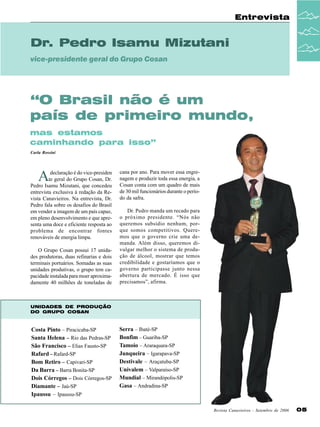 Entrevista

Dr. Pedro Isamu Mizutani
vice-presidente geral do Grupo Cosan

“O Brasil não é um
país de primeiro mundo,
mas estamos
caminhando para isso”
Carla Rossini

A

declaração é do vice-presiden
te geral do Grupo Cosan, Dr.
Pedro Isamu Mizutani, que concedeu
entrevista exclusiva à redação da Revista Canavieiros. Na entrevista, Dr.
Pedro fala sobre os desafios do Brasil
em vender a imagem de um país capaz,
em pleno desenvolvimento e que apresenta uma doce e eficiente resposta ao
problema de encontrar fontes
renováveis de energia limpa.
O Grupo Cosan possui 17 unidades produtoras, duas refinarias e dois
terminais portuários. Somadas as suas
unidades produtivas, o grupo tem capacidade instalada para moer aproximadamente 40 milhões de toneladas de

cana por ano. Para mover essa engrenagem e produzir toda essa energia, a
Cosan conta com um quadro de mais
de 30 mil funcionários durante o período da safra.
Dr. Pedro manda um recado para
o próximo presidente. “Nós não
queremos subsídio nenhum, porque somos competitivos. Queremos que o governo crie uma demanda. Além disso, queremos divulgar melhor o sistema de produção de álcool, mostrar que temos
credibilidade e gostaríamos que o
governo participasse junto nessa
abertura de mercado. É isso que
precisamos”, afirma.

UNIDADES DE PRODUÇÃO
DO GRUPO COSAN

Costa Pinto – Piracicaba-SP
Santa Helena – Rio das Pedras-SP
São Francisco – Elias Fausto-SP
Rafard – Rafard-SP
Bom Retiro – Capivari-SP
Da Barra – Barra Bonita-SP
Dois Córregos – Dois Córregos-SP
Diamante – Jaú-SP
Ipaussu – Ipaussu-SP

Serra – Ibaté-SP
Bonfim – Guariba-SP
Tamoio – Araraquara-SP
Junqueira – Igarapava-SP
Destivale – Araçatuba-SP
Univalem – Valparaíso-SP
Mundial – Mirandópolis-SP
Gasa – Andradina-SP

Revista Canavieiros - Setembro de 2006

05

 
