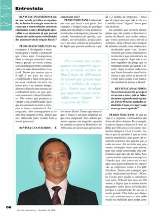 Entrevista
REVISTA CANAVIEIROS: Com
as reservas de petróleo se esgotando, as fontes de energia renováveis
começam a serem olhadas com mais
entusiasmo. Como o Brasil pode aproveitar esse momento já que possui
ótimas alternativas para substituição
dos combustíveis de origens fósseis?
PEDRO ISAMU MIZUTANI: Basicamente é divulgando e mostrando para o mundo o potencial
que temos aqui. Conseguimos
obter a energia renovável mais
barata graças ao nosso clima,
solo, instituições fortes e um país
cada vez mais democrático e estável. Temos que mostrar que o
Brasil é um país de muita
credibilidade e fazer com que as
pessoas venham investir no
nosso país e ao mesmo tempo,
adotem o álcool como mistura ao
combustível deles, ou seja, passem a consumir o álcool brasileiro. Nós temos que produzir e
vender essa credibilidade para
que eles possam investir e comprar o nosso combustível. Por
enquanto, não conseguimos criar
uma boa imagem lá fora. Temos que
nos estruturar para vender bem o
nosso potencial.
REVISTA CANAVIEIROS:

E

06
Revista Canavieiros - Setembro de 2006

como fazer isso?
PEDRO MIZUTANI: Cada um de
nós tem que fazer a sua parte. Por
exemplo, o Grupo Cosan, do qual faço
parte, tem recebido a visita de muitas
instituições estrangeiras; pessoas do
senado, formadores de opinião, consulado, universidades, pesquisadores e até uma colônia de pescadores
do Japão que querem conhecer o que

Eles acham que somos
apenas um engenho, quando na verdade existem no
Brasil mais de 300 usinas
de álcool que geram mais
de 1,2 milhões de empregos. Temos que divulgar
que aqui não existe escravidão como “alguns” tanto gostam de dizer.
é o nosso álcool. Temos que mostrar
que o Brasil é um país diferente do
que eles imaginam. Eles acham que
somos apenas um engenho, quando
na verdade existem no Brasil mais de
300 usinas de álcool que geram mais

de 1,2 milhão de empregos. Temos
que divulgar que aqui não existe escravidão como “alguns” tanto gostam de dizer.
Eu acredito que existem muitos
países que são contra o desenvolvimento do Brasil, mas tenho certeza
que temos potencial para provar o
contrário. Hoje o Brasil não é um país
de primeiro mundo, mas estamos caminhando para isso. Vamos
mostrar que somos empresários
realmente e que entendemos do
nosso negócio. Aqui não existem engenhos de pinga que se
tornaram usinas de açúcar e álcool. Aqui existem indústrias
que foram formadas com fundamento e que estão se desenvolvendo para ocupar esse mercado mundial de açúcar e álcool.
REVISTA CANAVIEIROS:
Nesse bom momento pelo qual
atravessa o setor, está se falando numa expansão muito grande. Talvez 90 novas unidades industriais. Como o Grupo Cosan
enxerga essa expansão?
PEDRO MIZUTANI: O que eu
vejo é o seguinte: commodities são
feitas de altos e baixos. Por exemplo,
o açúcar chegou a bater os 8 cents de
dólar por libra peso e em outros momentos chegou a 12 ou 15 cents. Então, o que eu acredito é que existem
muitos murmúrios, mas quem vai realmente construir são aqueles que já
estão no setor. Até acredito que possamos conseguir mais cem usinas,
mas não serão construídas por empresários que não são do ramo. Nós
vemos muitas empresas estrangeiras
falando que vão construir usinas
aqui, mas quem realmente vai crescer
são as empresas como a Cargill,
Dreyfuss, Tereos, por exemplo, que
já são tradicionais no Brasil. O Grupo Cosan quer ajudar a consolidar
esse setor. O Brasil tem mais de 300
usinas, e lógico que as usinas muito
pequenas terão mais dificuldades
porque a competição de custos é
muito grande. Elas terão que disputar com multinacionais e não terão
escala na realidade para poder com-

 