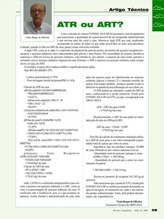 Artigo Técnico

ATR ou ART?
Com o advento do sistema CONSECANA-SP foi necessário criar um parâmetro
que expressasse a quantidade de açúcar possível de ser recuperada industrialmente
e que servisse para dar valor à cana. Adotou-se sigla ATR que está, atualmente,
incorporada na mente de todos os que estão envolvidos no setor sucroalcooleiro.
Contudo, quando se fala em ART da cana, parece reinar uma certa confusão.
A sigla ATR, como já se sabe, é a expressão do potencial da cana-de-açúcar, em termos de açúcares recuperáveis sacarose e açúcares redutores, estes representados pela glicose e pela frutose. Por necessidade do sistema, decidiu-se
expressar o ATR em termos de açúcares redutores, convertendo-se, por cálculo, a sacarose da cana nestes açúcares e
somando com os açúcares redutores originais da cana. Portanto, o ATR é expresso em açúcares redutores totais recuperáveis, ou seja, em ART.
O exemplo, a seguir, deve explicar melhor o significado destas siglas.
Seja: Brix do caldo(B)=22%
*Enio Roque de Oliveira

Leitura sacarimétrica(L)=78ºZ
Peso do bagaço úmido da prensa(PBU)=145g
Cálculo do ATR da cana
a)Pol do caldo(S)=L(0,2605-0,0009882xB)
=78(0,2605-0,0009882x22)
=18,62 %
b)Pureza do caldo(Q)=100 x S ÷ B
=100 x 18,62 ÷ 22
=84,64%
c)Açúcares redutores do caldo(AR)=3,641-0,0343xQ
=3,641-0,0343x84,64
=0,738%
d)Fibra da cana(F)=0,08xPBU+0,876
=0,08x145+ 0,876
=12,48%
e)Pol da cana(PC)=S(1-0,01xF)(1,0313-0,00575xF)
=18,62(1-0,01x12,48)(1,0313- 0,00575x12,48)
=15,64%
f)Aç.red.da cana(ARC)=AR(1-0,01xF)(1,03130,00575xF)
=0,738(1-0,01x12,48)(1,0313-0,00575x12,48)
=0,620%
g)Açúcares
Totais
Recuperáveis
(ATR)=9,5263xPC+9,05xARC
=9,5263x15,64+9,05x0,620
=154,60 kg/t de cana
Cálculo do ART da cana
=PCx1,05263 +ARC
=10(15,64x1,05263 + 0,620)
=170,83 kg/t de cana
onde: 1,05263 é o coeficiente estequiométrico que converte a sacarose em açúcares redutores e o ARC, como já
visto, é a porcentagem de açúcares redutores da cana. O
coeficiente não é modificável, pois, é o que acontece na
natureza. Assim, durante a industrialização da cana, uma

parte da sacarose pode ser transformada em açúcares
redutores (glicose e frutose). É a chamada inversão do
açúcar. Esta reação, também, acontece quando a cana se
deteriora ou quando há uma rebrotação em seu colmo, etc.
O ATR poderá ser calculado, a partir do ART da
cana, conhecendo-se a perda industrial, fixada pelo
CONSECANA-SP em 9,5%, ou seja, a recuperação é de
100-9,5=90,5%:
ATR = ART da cana x 0,905
= 154,60 kg/t de cana
Reciprocamente, o ART da cana pode ser calculado pela divisão do ATR por 0,905:
ART da cana = 154,60 ÷ 0,905
= 170,83 kg/t de cana
Para fins de cálculo de rendimento industrial utilizase o ART da cana, pois, o seu valor corresponde à quantidade total de açúcar que entra na usina.
Suponha-se que um produtor entregou 10.000t
de cana. Partindo-se dos valores anteriores tem-se:
- Quantidade total de açúcares entregue à usina:
10.000 x 170,83 = 1.708.300 kg
- Quantidade de açúcares que a usina vai, teoricamente, recuperar:
1.708.300 x 0,905 = 1.546.115 kg
Deixou-se, portanto, de recuperar 162.185 kg de
açúcares.
Vale mencionar que a perda de 9,5%, fixada pelo
CONSECANA-SP se verifica na extração da moenda, na
água de lavagem, no tratamento do caldo e nas chamadas perdas indeterminadas. Estas, pela própria denominação, são imponderáveis.
*Enio Roque de Oliveira
Assessoria Técnica da ORPLANA
Revista Canaplanta - Julho de 2006

09

 