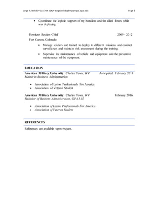 Jorge A. Bellido ? 321-704-3142? Jorge.bellido@mycampus.apus.edu Page 2
? Coordinate the logistic support of my battalion and the allied forces while
was deploying
Howitzer Section Chief 2009 - 2012
Fort Carson, Colorado
? Manage soldiers and trained to deploy to different missions and conduct
surveillance and maintain risk assessment during the training.
? Supervise the maintenance of vehicle and equipment and the preventive
maintenance of the equipment.
EDUCATION
American Military University, Charles Town, WV Anticipated February 2018
Master in Business Administration
? Association of Latino Professionals For America
? Association of Veteran Student
American Military University. Charles Town, WV February 2016
Bachelor of Business Administration, GPA 3.02
? Association of Latino Professionals For America
? Association of Veteran Student
REFERENCES
References are available upon request.
 