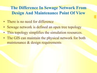 The Difference In Sewage Network From
Design And Maintenance Point Of View
• There is no need for difference
• Sewage network is defined an open tree topology
• This topology simplifies the simulation resources.
• The GIS can maintain the physical network for both
maintenance & design requirements
 