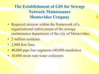 The Establishment of GIS for Sewage
Network Maintenance
Montevideo Uruguay
• Required mission within the framework of a
organizational enforcement of the sewage
maintenance department of the city of Montevideo.
• 2 million residents
• 2,000 Km lines
• 40,000 pipe line segments (40,000 manholes)
• 10,000 street rain water collectors
 