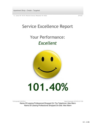 Apartment Shop - Onsite - Targeted
13 - Library Hill, 740 W. Wisconsin Avenue, Milwaukee, WI, 53233 2016-02
Service Excellence Report
Your Performance:
Excellent
101.40%
%%Copyright © 2015%% Report Generated: 2016-03-03 15:52
Name Of Leasing Professional Shopped On The Telephone: Alex Mann
Name Of Leasing Professional Shopped On-Site: Alex Mann
$$$[smAllStar~92158~F02E13A1-B5B3-4C23-A0C5-160303165228]$$$
13 - 1/28
 