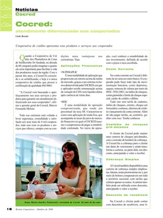 Notícias
Cocred

Cocred:
atendimento diferenciado aos cooperados
Carla Rossini

Cooperativa de crédito apresenta seus produtos e serviços aos cooperados

Q

uando a Cooperativa de Cré
dito dos Plantadores de Cana
de Sertãozinho foi fundada, na década
de 60, ninguém podia imaginar o quanto
ela seria importante para facilitar a vida
dos produtores rurais da região. Com o
passar dos anos, a Cocred foi crescendo e se solidificando, e hoje é a única
cooperativa de crédito que possui a
certificação de qualidade ISO 9001.
“A Cocred vem buscando o aperfeiçoamento nos seus serviços e produtos para garantir um atendimento diferenciado aos seus cooperados”, afirma o gerente geral da Cocred, Marcio
Fernando Meloni.
Toda sua estrutura está voltada a
levar segurança, comodidade e satisfação aos seus mais de 4 mil cooperados, tudo isso com os produtos e serviços que oferece, sempre com as con-

dições mais vantajosas
correntistas. Veja:

aos

ção, você conhece a rentabilidade do
seu investimento, definida de acordo
com o prazo e taxa escolhida.

Aplicações Financeiras
Conta Corrente

• SUPERAPLIC
É uma modalidade de aplicação que
proporciona um retorno acima da média
do mercado, graças a um sistema exclusivo desenvolvido pela COCRED, em que
o aplicador recebe remuneração acima
da variação do CDI e tem liquidez diária
após carência de trinta dias.
• RDC
É uma modalidade de operação
compromissada, que rende um
percentual da taxa DI. Caracteriza-se
como uma aplicação de renda fixa, que
acompanha as taxas de juros do mercado financeiro no qual a COCRED assume o compromisso de pagar a rentabilidade contratada. No início da opera-

Ter conta corrente na Cocred é diferente de ter uma em outro banco. O cooperado pode fazer todo tipo de movimentação bancária, como depósitos,
saques, remessa de valores por meio de
DOC, TED, DEC, ter talões de cheques,
conta garantida e limite de cheque especial, cartão de crédito e débito.
Tudo isto sem tarifa de cadastro,
talões de cheques, extrato, cheque em
formulário contínuo, abertura de crédito e lançamento de conta corrente. Além
de não pagar tarifas, ao contrário, ganhar com isso. Venha conhecer.
Custódia
de
pré-datados

cheques

O cliente da Cocred pode manter
uma carteira de cheques pré-datados,
com a emissão de borderô de cobrança.
A Cocred faz a cobrança para o cliente
nas datas de vencimento e ainda transforma a carteira, ou parte dela, em desconto, antecipando o valor a receber.
Cobrança Simples

A Cocred também disponibiliza uma
carteira de cobrança simples (duplicatas, faturas, notas promissórias etc.), por
meio de boletos compensáveis em todo
o território nacional, com tarifas que
cobrem apenas os custos. A carteira também pode ser utilizada como desconto,
antecipando o valor a receber.
Desconto de recebíveis
Joana Marisa Sanches Perticarrari: correntista da Cocred há mais de dez anos

16

Revista Canavieiros - Outubro de 2006

Na Cocred o cliente pode contar
com descontos de recebíveis, uma li-

 