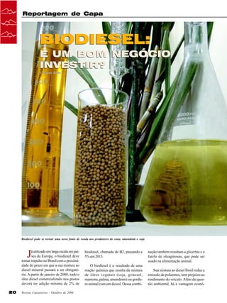 Reportagem de Capa

BIODIESEL:
É UM BOM NEGÓCIO
INVESTIR?
Cristiane Barão

Biodiesel pode se tornar uma nova fonte de renda aos produtores de cana, amendoim e soja

J

á utilizado em larga escala em países da Europa, o biodiesel deve
tomar impulso no Brasil com a proximidade do prazo em que a sua mistura ao
diesel mineral passará a ser obrigatória. A partir de janeiro de 2008, todo o
óleo diesel comercializado nos postos
deverá ter adição mínima de 2% de
20

Revista Canavieiros - Outubro de 2006

biodiesel, chamado de B2, passando a
5% em 2013.
O biodiesel é o resultado de uma
reação química que resulta da mistura
de óleos vegetais (soja, girassol,
mamona, palma, amendoim) ou gordura animal com um álcool. Dessa combi-

nação também resultam a glicerina e o
farelo de oleaginosas, que pode ser
usado na alimentação animal.
Sua mistura ao diesel fóssil reduz a
emissão de poluentes, sem prejuízo ao
rendimento do veículo. Além da questão ambiental, há a vantagem econô-

 