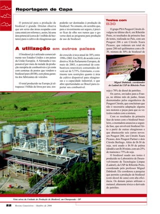 Reportagem de Capa
Testes com
O potencial para a produção de
biodiesel é grande. Ortolan observa
que um sexto das áreas ocupadas com
cana estará em reforma e, assim, há uma
área potencial (cerca de 1 milhão de hectares) para o cultivo de oleaginosas que

A utilização

poderão ser destinadas à produção de
biodiesel. No entanto, ele acredita que,
para o investimento ser seguro, é preciso ficar de olho nos rumos que o governo dará ao programa para produção
de uso de biodiesel.

em outros países

O biodiesel já é utilizado comercialmente nos Estados Unidos e em países
da União Européia. A Alemanha é responsável por mais da metade da produção européia de combustíveis e já conta
com centenas de postos que vendem o
biodiesel puro (B100), com plena garantia dos fabricantes de veículos.
O total produzido na Europa já ultrapassa 1 bilhão de litros por ano, ten-

do crescido à taxa anual de 30% entre
1998 e 2002. Em 2010, de acordo com a
diretiva 30 do Parlamento Europeu, de
maio de 2003, o percentual de combustíveis renováveis consumidos deverá ser de 5,75%. Entretanto, o continente tem restrições quanto à área
de cultivo disponível para oleaginosas e a capacidade industrial, o que
abre oportunidades ao Brasil para exportar seu combustível.

B30
O grupo PSA Peugeot Citroën divulgou no último dia 6, em Ribeirão
Preto, os resultados da primeira fase
de testes, realizada no País, com um
Peugeot 206 e um Citroën Xsara
Picasso, que rodaram um total de
quase 200 mil quilômetros com o B30, mistura de 30% de biodiesel de

Miguel Dabdoub, coordenador
do Ladetel da USP de Ribeirão Preto

soja e 70% de diesel de petróleo.
Os carros, enviados para a França, no último mês de junho, foram
desmontados pelos engenheiros da
Peugeot Citroën, que concluíram que
não é necessária adaptação alguma
nos motores e peças para que os veículos rodem com a mistura.
Com os resultados da primeira
fase de testes com o biodiesel brasileiro, a montadora anunciou a segunda fase, que envolverá biodiesel feito a partir de outras oleaginosas e
que abastecerão seis carros novos:
um Peugeot 206, um Citroën Xsara
Picasso, dois Peugeot Partner e dois
Citroën Berlingo. Além do B-30 de
soja, será usado o B-30 de palma
(dendê) e um B-30 misto, com um 25%
de mamona e 75% de soja.
O biodiesel usado nos testes é
produzido no Laboratório de Desenvolvimento de Tecnologias Limpas
(Ladetel), da USP de Ribeirão Preto,
coordenado pelo professor Miguel
Dabdoub. Ele coordenou a pesquisa
que permite a produção de biodiesel
(com álcool de cana) com alta eficiência. Os demais países utilizam o
metanol, altamente tóxico e derivado
do petróleo.

Vista aérea da Unidade de Produção de Biodiesel, em Charqueada - SP

22

Revista Canavieiros - Outubro de 2006

 