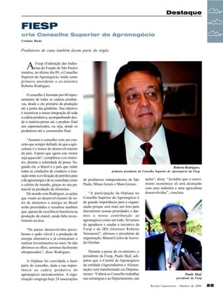 Destaque

FIESP
cria Conselho Superior do Agronegócio
Cristiane Barão

Produtores de cana também fazem parte do órgão

A

Fiesp (Federação das Indústrias do Estado de São Paulo)
instalou, no último dia 09, o Conselho
Superior do Agronegócio, tendo como
primeiro presidente o ex-ministro
Roberto Rodrigues.
O conselho é formado por 60 representantes de todas as cadeias produtivas, desde o elo primário da produção
até a ponta das gôndolas. Seu objetivo
é incentivar a maior integração de toda
a cadeia produtiva, acompanhando desde a matéria-prima até o produto final
nos supermercados, ou seja, desde os
produtores até o consumidor final.
“Assumo o conselho com um conceito que sempre defendi, de que a agricultura é o motor do desenvolvimento
do país. Espero que agora este motor
seja aquecido”, completou o ex-ministro, durante a solenidade de posse. Segundo ele, o Brasil é o país que reúne
todas as condições de conduzir a transição entre a civilização do petróleo para
a da agroenergia e de se consolidar como
o celeiro do mundo, graças ao seu potencial na produção de alimentos.
De acordo com Rodrigues, as ações
que visam ao desenvolvimento do setor de alimentos e energia no Brasil
serão prioridades e ressaltou também
que, apesar da excelência brasileira na
produção de etanol, ainda falta investimento na área.
“Os países desenvolvidos perceberam o quão viável é a produção de
energia alternativa e já começaram a
realizar investimentos no setor. Se não
abrirmos os olhos, seremos facilmente
ultrapassados”, disse Rodrigues.
A Orplana foi convidada a fazer
parte do conselho, dada a sua importância na cadeia produtiva do
agronegócio sucroalcooleiro. A organização congrega hoje 24 associações

Roberto Rodrigues,
primeiro presidente do Conselho Superior do Agronegócio da Fiesp

de produtores independentes de São
Paulo, Minas Gerais e Mato Grosso.
“A participação da Orplana no
Conselho Superior do Agronegócio é
de grande importância para a organização porque será mais um foro para
discutirmos nossas prioridades e darmos a nossa contribuição ao
agronegócio como um todo. Só temos
de agradecer e saudar a iniciativa da
Fiesp e do IRS (Instituto Roberto
Simonsen)”, afirmou o presidente da
organização, Manoel Carlos de Azevedo Ortolan.
Durante a posse do ex-ministro, o
presidente da Fiesp, Paulo Skaf, adiantou que o Comitê de Agronegócio
da entidade (Agroindústria e Alimentação) será transformado em Departamento. “Caberá ao Conselho trabalhar
nas estratégias e ao Departamento, nas

ações”, disse. “Acredito que o crescimento econômico só será alcançado
com uma indústria e uma agricultura
desenvolvidas”, concluiu.

Paulo Skaf,
presidente da Fiesp
Revista Canavieiros - Outubro de 2006

25

 
