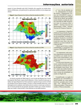 Informações setoriais
quanto às áreas plantadas após abril, brotações das soqueiras em muitas áreas
recém-colhidas que, com queima prévia, apresentam também severos ataques por
elasmo.
Mapa 2: Água Disponível no Solo ao final de setembro de 2005.

Mapa 3: Água Disponível no Solo ao final de setembro de 2006.

Ao final de setembro de 2006 (mapa 3), com exceção das Regiões Sul, Central
do estado de São Paulo e partes das de Barretos e Assis, é possível notar que os
índices de Água Disponível no Solo mostram-se opostos do que ocorreu no final
de setembro do ano anterior (mapa 2). Porém, no final setembro deste ano, a área
(abrangência) de condições mais desfavoráveis mostra-se maior que as observadas no mesmo período do ano passado, deixando evidente que o retrato climático
deste ano, desde o final de abril, é bem diferente ao da média histórica.

C

om o fim de subsidiar em
planejamentos de atividades futuras, o Departamento Técnico da CANAOESTE resume o
prognóstico climático para a Região
Centro Sul do Brasil, que poderão
ocorrer durante os meses de outubro a dezembro de 2006. Prognósticos estes, de consenso entre o
INMET - Instituto Nacional de
Meteorologia e INPE - Instituto
Nacional de Pesquisas Espaciais.
- As temperaturas à Superfície
(TSM) do Oceano Pacífico Equatorial encontram-se ligeiramente acima da normalidade, resultando em
condições favoráveis à ocorrência
do fenômeno “El Nino”, inicialmente previsto como fraco, mas com
tendência a se tornar moderado até
o início de 2007;
- Mesmo que de baixa a média
confiabilidade, os prognósticos de
consenso INPE/INMET apontam
que:
- As temperaturas serão próximas a ligeiramente acima das médias históricas nos estados das Regiões Centro Oeste/Sudeste e próximas às normais nos estados da
Região Sul;
- As chuvas previstas para o trimestre outubro/dezembro poderão
ser: próximas às normais nos estados da Região Centro Oeste; “dentro” a abaixo das médias históricas
nos estado do Sudeste; e, entre próximo a acima da normalidade nos
estados da Região Sul.
Exemplificando, na região de
abrangência da CANAOESTE as
chuvas poderão ser, como médias
históricas anotadas pelo Centro
Apta - IAC - Ribeirão Preto, de
125mm em outubro, 175mm em novembro e 270mm em dezembro.

Revista Canavieiros - Outubro de 2006

29

 