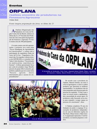 Eventos

ORPLANA
realizou encontro de produtores na
Fenasucro/Agrocana
Cristiane Barão

Evento integrou programação das feiras, no último dia 22

A

Orplana (Organização dos
Plantadores de Cana da Região Centro Sul do Brasil), realizou no
último dia 22, o 6º Encontro dos Produtores de Cana como parte da programação da Fenasucro e Agrocana. O evento reuniu cerca de 300 participantes.
O evento contou com três apresentações. A primeira, teve como tema
“Novos Paradigmas da Agroindústria
da Cana-de-açúcar”, e contou com a
participação do engenheiro Pedro de
Assis, da P.A Sys – Engenharia e Sistema Ltda. Em seguida, o diretor-técnico da ASFORAMA e o consultor José
Tadeu Coleti abordou a “Terceirização
da matéria-prima: experiência de
Iturama”. A última apresentação ficou
por conta do produtor Jorge Morelli,
parceiro do grupo Zillo Lorenzetti, que
proferiu a palestra que teve como tema
“Parceria
agrícola:
fatores
determinantes para o sucesso do empreendimento”.

O vice-prefeito de Sertãozinho, Nério Costa; o deputado federal, Mendes Thame; o presidente
da Canaoeste e Orplana, Manoel Ortolan e o vice-presidente da Orplana, José Coral

De acordo com o presidente da
Orplana, Manoel Ortolan, em meio à
crise no agronegócio, a cana é a cadeia
produtiva que apresenta as melhores
oportunidades e os produtores têm de
estar preparados para fazerem parte do
processo de expansão. “O fato é que o
setor vai crescer muito e rapidamente,
daí a necessidade de sermos ágeis. Os
produtores estão buscando novas áreas para expandir e ocupar espaço no
processo de crescimento”, disse.

Cerca de 300 produtores participaram do evento

34

Revista Canavieiros - Outubro de 2006

A Orplana completou 30 anos de
fundação em junho e congrega 24 associações de produtores independentes de cana de diferentes regiões de
São Paulo, Minas Gerais e Mato Grosso. A organização representa 13 mil fornecedores, na maioria pequenos e médios.

 