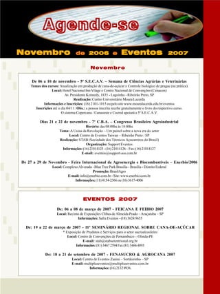 Agende-se
Novembro

de 2006 e

Eventos

2007

Novembro
De 06 a 10 de novembro - 5ª S.E.C.A.V. – Semana de Ciências Agrárias e Veterinárias
Temas dos cursos: Atualização em produção de cana-de-açúcar e Controle biológico de pragas (na prática)
Local: Hotel Nacional Inn Vilage e Centro Nacional de Convenções (Cenacon)
Av. Presidente Kennedy, 1835 - Lagoinha - Ribeirão Preto, SP
Realização: Centro Universitário Moura Lacerda
Informações e Inscrições: (16) 2101-1015 ou pelo site www.mouralacerda.edu.br/eventos
Inscrições até o dia 04/11: Obs.: a pessoa inscrita recebe gratuitamente o livro do respectivo curso.
O sistema Copercana / Canaoeste e Cocred apoiará a 5ª S.E.C.A.V.

Dias 21 e 22 de novembro - 7º C.B.A. – Congresso Brasileiro Agroindustrial
Horário: das 08:00hs às 18:00hs
Tema: A Usina da Revolução – Um painel sobre a nova era do setor
Local: Centro de Eventos Taiwan – Ribeirão Preto / SP
Realização: STAB (Sociedade dos Técnicos Açucareiros do Brasil)
Organização: Support Eventos
Informações: (16) 21014125 - (16) 21014126 – Fax: (16) 21014127
E-mail: eventos@support-ass.com.br

De 27 a 29 de Novembro - Feira Internacional de Agroenergia e Biocombustíveis – Enerbio/2006
Local: Complexo Alvorada - Blue Tree Park Brasília - Brasília - Distrito Federal
Promoção: BrasilAgro
E-mail: info@enerbio.com.br - Site: www.enerbio.com.br
Informações: (11) 4154-2366 ou (16) 3617-4006

EVENTOS 2007
De: 06 a 08 de março de 2007 - FEICANA E FEIBIO 2007
Local: Recinto de Exposições Clibas de Almeida Prado – Araçatuba – SP
Informações: Safra Eventos - (18) 3624 9655

De: 19 a 22 de março de 2007 - 11º SEMINÁRIO REGIONAL SOBRE CANA-DE-AÇÚCAR
* Exposição de Produtos e Serviços para o setor sucroalcooleiro
Local: Centro de Convenções de Pernambuco – Olinda-PE
E-mail: stab@stabsetentrional.org.br
Informações: (81) 3467 2594 Fax (81) 3466 4893

De: 18 a 21 de setembro de 2007 - FENASUCRO & AGROCANA 2007
Local: Centro de Eventos Zanini – Sertãozinho – SP
E-mail: multipluseventos@multipluseventos.com.br
Informações: (16) 2132 8936

Revista Canavieiros - Setembro de 2006

35

 