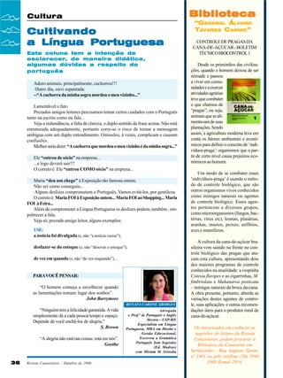 Biblioteca

Cultura

Cultivando
a Língua Portuguesa
Esta coluna tem a intenção de
esclarecer, de maneira didática,
algumas dúvidas a respeito do
português
Adoro animais, principalmente, cachorros!!!
Outro dia, ouvi espantada:
--“A cachorra da minha sogra mordeu o meu vizinho...”
Lamentável o fato.
Prezados amigos leitores precisamos tomar certos cuidados com o Português
tanto na escrita como na fala...
Veja a redundância, a falta de clareza, o duplo sentido da frase acima. Não está
estruturada adequadamente, portanto corre-se o risco de tornar a mensagem
ambígua com um duplo entendimento. Omissões, à vezes, complicam e causam
confusões.
Melhor seria dizer: “A cachorra que mordeu o meu vizinho é da minha sogra...”
Ele “entrou de sócio” na empresa...
...e logo deverá sair!!!
O correto é: Ele “entrou COMO sócio” na empresa...
Maria “deu um chego” à Exposição tão famosa ontem.
Não sei como conseguiu...
Alguns deslizes comprometem o Português. Vamos evitá-los, por gentileza.
O correto é: Maria FOI à Exposição ontem... Maria FOI ao Shopping... Maria
FOI à Feira...
Além de comprometer a Língua Portuguesa os deslizes podem, também , empobrecer a fala.
Veja só, prezado amigo leitor, alguns exemplos:
USE:
a notícia foi divulgada (e, não “a notícia vazou”);
desfazer-se do estoque (e, não “desovar o estoque”);
de vez em quando (e, não “de vez enquando”)...

PARA VOCÊ PENSAR:
“O homem começa a envelhecer quando
as lamentações tomam lugar dos sonhos”.
John Barrymore
RENATA CARONE SBORGIA

“Ninguém tem a felicidade garantida. A vida
simplesmente dá a cada pessoa tempo e espaço.
Depende de você enchê-los de alegria.”
S. Brown
“A alegria não está nas coisas: está em nós”.
Goethe

36

Revista Canavieiros - Outubro de 2006

Advogada
e Prof.ª de Português e Inglês
Mestra—USP/RP,
Especialista em Língua
Portuguesa, MBA em Direito e
Gestão Educacional,
Escreveu a Gramática
Português Sem Segredos
(Ed. Madras)
com Miriam M. Grisolia

“GENERAL ÁLVARO
TAVARES CARMO”
CONTROLE DE PRAGAS DA
CANA-DE-AÇÚCAR - BOLETIM
TÉCNICO BIOCONTROL 1
Desde os primórdios das civilizações, quando o homem deixou de ser
nômade e passou
a viver em comunidades e a exercer
atividades agrárias
teve que combater
o que chamou de
“pragas”, ou seja,
animais que se alimentavam de suas
plantações. Sendo
assim, a agricultura moderna leva em
conta os fatores ambientais e econômicos para definir o conceito de ‘indivíduos-praga’: organismos que a partir de certo nível causa prejuízos econômicos ao homem.
Um modo de se combater esses
‘indivíduos-praga’ é usando o método de controle biológico, que são
outros organismos vivos conhecidos
como inimigos naturais ou agentes
de controle biológico. Esses agentes pertencem a diversos grupos,
como microorganismos (fungos, bactérias, vírus etc), lesmas, planárias,
aranhas, insetos, peixes, anfíbios,
aves e mamíferos.
A cultura da cana-de-açúcar brasileira vem saindo na frente no controle biológico das pragas que atacam esta cultura, apresentando dois
dos maiores programas de controle
conhecidos na atualidade: a vespinha
Cotesia flavipes e as cigarrinhas, M.
fimbriolata e Mahanarva posticata
– inimigas naturais da broca da-cana.
A obra presente, portanto, aborda as
variações destes agentes de controle, suas aplicações e outras recomendações úteis para o produtor rural de
cana-de-açúcar.
Os interessados em conhecer as
sugestões de leitura da Revista
Canavieiros, podem procurar a
Biblioteca da Canaoeste em
Sertãozinho – Rua Augusto Zanini,
nº 1461 ou pelo telefone (16) 3946
3300 Ramal 2016.

 