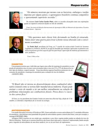Repercutiu
“Os números mostram que mesmo com as barreiras, embargos e tarifas
impostas por alguns países, o agronegócio brasileiro continua competitivo
e apresentando superávits recordes”.
Do ministro Luís Carlos Guedes Pinto, sobre os recordes alcançados tanto nas exportações
quanto no superávit comercial alçados no mês de setembro.
Fonte: Secretaria de Relações Internacionais do Agronegócio (SRI), do Ministério da Agricultura, Pecuária
e Abastecimento – Imprensa.

“Não queremos mais chorar leite derramado ou bomba já estourada.
Vamos fazer uma guerra para levar à frente nossa obsessão com o crescimento econômico".
De Paulo Skaf, presidente da Fiesp, na 1ª reunião do recém-criado Comitê de Assuntos
Legislativos e Políticos, dia 08/10, na qual foi decidido que intenção é aproveitar os primeiros seis
meses do próximo governo (seja ele qual for) para forçar a aprovação de matérias que desonerem o
setor produtivo.
Fonte: Folha on line

DIABETES
Uma pesquisa mostrou que o indivíduo que ingere uma colher de manteiga de amendoim ou uma
porção de amendoim cinco ou mais vezes na semana reduz o risco em 21% e 27% de desenvolver os
dois tipos de diabetes, respectivamente. Essas descobertas sugerem benefícios potenciais de um
consumo de amendoim e manteiga de amendoim para a redução do risco de diabetes.
(ALBANY, 2002)

"O Brasil não só inovou no desenvolvimento desse combustível alternativo (etanol) como se tornou líder mundial dessa indústria. O país pode
ensinar o resto do mundo a ter um melhor entendimento na solução de
problemas relacionados aos combustíveis fósseis. Prova disso é o sucesso dos carros flexs."
Al Gore, ex-vice presidente dos Estados Unidos em entrevista a Revista Veja, edição de 12 de
outubro, se referindo a importância de se investir na ecologia

ANTIOXIDANTES
Um estudo feito pela University of Florida em 2001, foram analisados os teores antioxidantes de 12 variedades diferentes
de amendoim, e descobriram uma quantidade tão grande de antioxidantes quanto a maioria das frutas, como por exemplo, o
morango (CREDIDIO, 2006).
Arlington (2002) concluiu em seu estudo que, amendoins e seus óleos vegetais podem ajudar na redução do risco de
Mal de Alzheimer. Sendo que os mesmos benefícios não foram observados para a vitamina E suplementada, dando atenção
para a ingestão de antioxidantes de uma dieta saudável, em vez de um frasco de suplementos.
Revista Canavieiros - Outubro de 2006

37

 