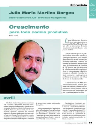 Entrevista

Julio Maria Martins Borges
diretor-executivo da JOB - Economia e Planejamento

Crescimento
para toda cadeia produtiva
Marino Guerra

É

essa visão que um dos gurus
do setor sucroalcooleiro, o
economista Julio Maria Martins Borges,
tem sobre as perspectivas do maior
crescimento sustentável que o setor
passará até 2015.

Foto: divulgação JOB

Com um currículo que lhe dá gabarito de ser um dos maiores analistas do
agronegócio brasileiro, Júlio acredita
que o fornecedor de cana terá uma participação ativa nessa expansão. Ao
contrário do que muitos pensam, o professor do Departamento de Economia
da USP enxerga que, em decorrência
do valor da cana-de-açúcar variar conforme os preços de açúcar e álcool no
mercado, os industriais vão acabar optando em receber a matéria-prima de
produtores independentes em virtude
da divisão do risco de mercado.
O diretor-executivo da JOB - Economia e Planejamento, também apresenta, com números, o tamanho do crescimento do setor e comenta sobre os
obstáculos que ele passará para que
essa expansão seja bem sucedida.

perfil
Julio Maria Martins Borges, diretor-executivo da
JOB – Economia e Planejamento, atuou como economista na assessoria de planejamento e controle da Universidade de Brasília e na Hidroservice Engenharia em
São Paulo. Além disso, foi economista, por sete anos,
do Grupo Copersucar e responsável pela Assessoria
da Diretoria do mesmo grupo durante treze anos. Possui larga experiência profissional em análises e estudos
econômicos relacionados à agroindústria canavieira e
energia, bem como em avaliação da política econômica

do governo e seu impacto nos resultados
dos negócios.
Atuou como membro do Conselho Consultivo de Tecnologia do Centro de Tecnologia
da Copersucar-CTC, representando a diretoria desta empresa. É membro da Câmara
Consultiva de Açúcar e Álcool da Bolsa de
Mercadorias e Futuros (Bm&f) e árbitro do
Juízo Arbitral da mesma instituição.

É graduado em Economia e pósgraduado em Planejamento Econômico
e Social na Universidade de Brasília.
Tem mestrado em Economia pelo Instituto de Pesquisas Econômicas (IPE)
da Universidade de São Paulo (USP).
Como professor do Departamento de
Economia da USP elaborou diversos
trabalhos acadêmicos publicados no
Brasil e no exterior.
Revista Canavieiros - Outubro de 2006

05

 