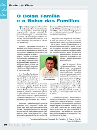Ponto de Vista

O Bolsa Família
e o Bolso das Famílias

T

ravestido de um programa de transferên
cia de renda, o Bolsa Família foi transformado em um poderoso instrumento de propaganda do governo e reduzido a um simples projeto de subsistência para 11,1 milhões de famílias carentes. Está muito longe de se tornar uma
eficiente ação de distribuição de renda e de incentivo à melhoria das condições de vida dos
seus beneficiados.
Vejamos. Os programas de concessão de
bolsas são muito comuns em entidades e empresas que têm a preocupação de incentivar seus
funcionários e colaboradores a ingressar em universidades ou cursos de especialização. E, ao final, os dois lados
são beneficiados: ganha a empresa, que poderá contar com mãode-obra qualificada, e também o
bolsista, que poderá melhorar sua
atuação profissional, agregando
valor à sua atividade e melhorando sua remuneração.

(fevereiro de 2002) e o Cartão Alimentação (fevereiro de 2003).Até dezembro o governo irá desembolsar R$ 8,3 bilhões para manter o programa e,
para isso, terá de cortar investimentos em outras
áreas também importantes.
Ninguém é contra programas de transferência
de renda para famílias em situação de risco, mas
além de oferecer o peixe, o governo deve ensinar
a pescar. O mais coerente seria a implantação de
projetos voltados ao bolso das famílias. E como
isso seria possível? Por meio do empenho do governo em investir nos setores estratégicos para o
país, como infra-estrutura, saúde, educação e no
estímulo ao setor produtivo, garantindo a participação dos pequenos e médios produtores e
empreendedores.

Além de promover o desenvolvimento econômico e a geração de renda, é preciso garantir
que ela seja distribuída. O setor
sucroalcooleiro, por exemplo, é
Já no Bolsa Família, a única
uma das cadeias produtivas com
finalidade é transferir o benefício,
melhores horizontes, mas seu
*Manoel Carlos
que varia de R$ 15 a R$ 95,00 por
crescimento precisa ser equivade Azevedo Ortolan
mês, sem que haja, por outro lado,
lente para todos os seus elos. No
uma ação efetiva do governo para
Programa Nacional para a Produestimular o empreendedorismo, o crescimento ção de Biodiesel, também é necessário que haja
econômico e a geração de postos de trabalho estímulos para que os pequenos e médios produpara oferecer oportunidades para essas famílias. tores de cana possam participar e, dessa forma,
O Bolsa Família deveria ser um programa garantir que a renda seja distribuída. De nada adiemergencial, com início e fim definidos, como são anta crescer, se a renda fica concentrada nas mãos
as ações que buscam assistir às pessoas em si- de poucos.
tuação de risco. Uma vez superada essa condição extrema, os beneficiados são desligados do
A distribuição de renda é bem diferente da
programa que, gradativamente, deixa de existir.
distribuição de benesses, que acaba ocorrendo
quando a única intenção do governo é se benefiA realidade é que há uma carga exagerada de ciar de programas que não oferecem oportunidapropaganda sobre o programa e o grande bene- des para as pessoas melhorarem sua condição de
ficiado acaba sendo o governo, às vésperas das vida. O Bolsa Família criou uma legião de depeneleições. O Bolsa Família unificou os programas dentes do governo, que preferiu recorrer ao
de transferência de renda criados a partir de 2001, assistencialismo a buscar meios para promover o
que eram o Bolsa Escola (junho de 2001), o Bolsa desenvolvimento e a geração de emprego e a efeAlimentação (setembro de 2001), o Auxílio Gás tiva distribuição de renda.
*presidente da Canaoeste (Associação dos Plantadores de Cana do Oeste do
Estado de São Paulo)
08

Revista Canavieiros - Outubro de 2006

 